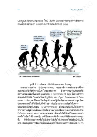 Computing/Smartphone ในปี 2010 และรายงานล่าสุดการสำารวจจะ
เน้นเร่ืองของ Open Government Data/Linked Data
รูปท่ี 1 การสำารวจ UN E-Government Survey
ผลการสำารวจด้าน E-Government ขององค์การสหประชาชาติก็จะ
สอดคล้องกับดัชนีความโปร่งใสของประเทศ ซ่ึงเราจะพบว่าประเทศท่ีมี
อัตราการคอร์รัปช่ันน้อยก็จะมีอันดับ E-Government ท่ีสูง ซ่ึงการสำารวจ
ล่าสุดในปี 2014 ก็จะเน้นเร่ือง Big Data และ Open Government Data
และพบว่าประเทศท่ีมีการเปิดข้อมูลในภาครัฐก็จะมีคะแนนค่อนข้างสูง โดย
ประเทศเกาหลีใต้ก็มีอันดับท่ีหน่ึงอย่างต่อเน่ืองมาสามสมัยท้ังน้ีเพราะ
ประเทศเขาได้ปรับระบบ E-Government มาตลอดเพ่ือเน้นให้เกิดการ
ทำางานภาครัฐท่ีรวดเร็วและโปร่งใส ส่วนประเทศไทยเราจะพบว่าอันดับด้าน
E-Government ของเราตกลงมาตลอด ส่วนหน่ึงไม่ใช่แค่เร่ืองของการนำา
เทคโนโลยีมาใช้ในภาครัฐ แต่เป็นเพราะดัชนีการคอร์รัปช่ันของประเทศสูง
ข้ึน ก็ทำาให้การนำาเทคโนโลยีเข้ามาใช้เพ่ือให้เกิดความโปร่งใสเป็นไปได้
ยาก เพราะผู้บริหารประเทศก็ย่อมไม่อยากให้เกิดการตรวจสอบโดยง่า เรา
12 THANACHART
 