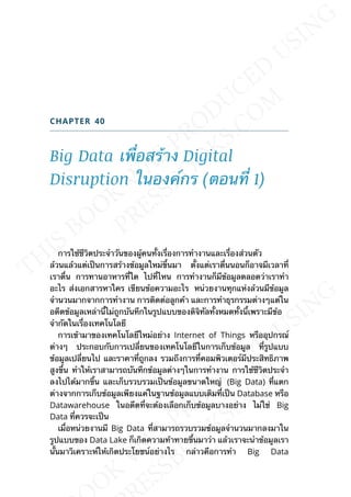 CHAPTER 40
Big Data เพ่ือสร้าง Digital
Disruption ในองค์กร (ตอนท่ี 1)
การใช้ชีวิตประจำาวันของผู้คนท้ังเร่ืองการทำางานและเร่ืองส่วนตัว
ล้วนแล้วแต่เป็นการสร้างข้อมูลใหม่ข้ึนมา ต้ังแต่เราต่ืนนอนก็อาจมีเวลาท่ี
เราต่ืน การทานอาหารท่ีใด ไปท่ีไหน การทำางานก็มีข้อมูลตลอดว่าเราทำา
อะไร ส่งเอกสารหาใคร เขียนข้อความอะไร หน่วยงานทุกแห่งล้วนมีข้อมูล
จำานวนมากจากการทำางาน การติดต่อลูกค้า และการทำาธุรกรรมต่างๆแต่ใน
อดีตข้อมูลเหล่าน้ีไม่ถูกบันทึกในรูปแบบของดิจิทัลท้ังหมดท้ังน้ีเพราะมีข้อ
จำากัดในเร่ืองเทคโนโลยี
การเข้ามาของเทคโนโลยีใหม่อย่าง Internet of Things หรืออุปกรณ์
ต่างๆ ประกอบกับการเปล่ียนของเทคโนโลยีในการเก็บข้อมูล ท่ีรูปแบบ
ข้อมูลเปล่ียนไป และราคาท่ีถูกลง รวมถึงการท่ีคอมพิวเตอร์มีประสิทธิภาพ
สูงข้ึน ทำาให้เราสามารถบันทึกข้อมูลต่างๆในการทำางาน การใช้ชีวิตประจำา
ลงไปได้มากข้ึน และเก็บรวบรวมเป็นข้อมูลขนาดใหญ่ (Big Data) ท่ีแตก
ต่างจากการเก็บข้อมูลเพียงแค่ในฐานข้อมูลแบบเดิมท่ีเป็น Database หรือ
Datawarehouse ในอดีตท่ีจะต้องเลือกเก็บข้อมูลบางอย่าง ไม่ใช่ Big
Data ท่ีควรจะเป็น
เม่ือหน่วยงานมี Big Data ท่ีสามารถรวบรวมข้อมูลจำานวนมากลงมาใน
รูปแบบของ Data Lake ก็เกิดความท้าทายข้ึนมาว่า แล้วเราจะนำาข้อมูลเรา
น้ันมาวิเคราะห์ให้เกิดประโยชน์อย่างไร กล่าวคือการทำา Big Data
 