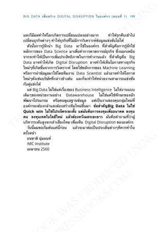 และก็มีผลทำาให้โลกเกิดการเปล่ียนแปลงอย่างมาก ทำาให้รุกคืบเข้าไป
เปล่ียนธุรกิจต่างๆ ทำาให้ธุรกิจท่ีไม่มีการวิเคราะห์ข้อมูลแข่งขันไม่ได้
ดังน้ันการรู้จักนำา Big Data มาใช้ในองค์กร ท่ีสำาคัญคือการรู้จักใช้
หลักการของ Data Science มาเพ่ือทำาการคาดการณ์ธุรกิจ ซ่ึงนอกเหนือ
จากจะทำาให้เป็นการเพ่ิมประสิทธิภาพในการทำางานแล้ว ท่ีสำาคัญคือ Big
Data อาจทำาให้เกิด Digital Disruption อาจทำาให้เห็นโอกาสทางธุรกิจ
ใหม่ๆท่ีเกิดข้ึนจากการวิเคราะห์ โดยใช้หลักการของ Machine Learning
หรือการนำาข้อมูลมาใช้โดยทีมงาน Data Scientist แล้วอาจทำาให้โอกาส
ใหม่ๆดังเช่นบริษัทท่ีกล่าวข้างต้น และก็จะทำาให้หน่วยงานสามารถแข่งขัน
กับคู่แข่งได้
แต่ Big Data ไม่ใช่แค่เร่ืองของ Business Intelligence ไม่ใช่งานแบบ
เดิมๆของหน่วยงานอย่าง Datawarehouse ไม่ใช่แค่ใช้ทักษะของนัก
พัฒนาโปรแกรม หรือคนดูแลฐานข้อมูล แต่เป็นงานของคุนกลุ่มใหม่ท่ี
องค์กรจะต้องกล้าและต้องสร้างทีมใหม่ข้ึนมา ข้อสำำคัญBig Data ไม่ใช่
Quick win ไม่ใช่โปรเจ็คระยะส้ัน แต่มันคือกำรลงทุนเพ่ืออนำคต ลงทุน
คน ลงทุนเทคโนโลยีใหม่ แล้วต้องหวังผลระยะยำว มันคือคำาถามท่ีว่าผู้
บริหารระดับสูงจะกล้าเส่ียงไหม เพ่ือเห็น Digital Disruption ขององค์กร
วันน้ีผมขอเร่ิมต้นแค่น้ีก่อน แล้วจะมาต่อเป็นประเด็นต่างๆทีควรทำาใน
คร้ังหน้า
ธนชาติ นุ่มนนท์
IMC Institute
เมษายน 2560
BIG DATA เพ่ือสร้าง DIGITAL DISRUPTION ในองค์กร (ตอนท่ี 1) 195
 