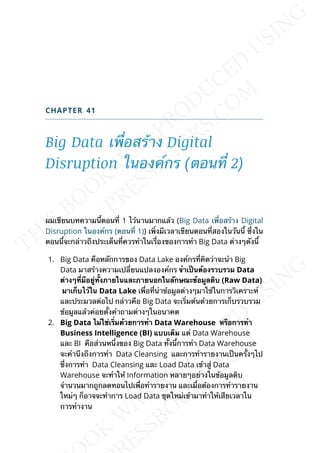 CHAPTER 41
Big Data เพ่ือสร้าง Digital
Disruption ในองค์กร (ตอนท่ี 2)
ผมเขียนบทความน้ีตอนท่ี 1 ไว้นานมากแล้ว (Big Data เพ่ือสร้าง Digital
Disruption ในองค์กร (ตอนท่ี 1)) เพ่ิงมีเวลาเขียนตอนท่ีสองในวันน้ี ซ่ึงใน
ตอนน้ีจะกล่าวถึงประเด็นท่ีควรทำาในเร่ืองของการทำา Big Data ต่างๆดังน้ี
1. Big Data คือหลักการของ Data Lake องค์กรท่ีคิดว่าจะนำา Big
Data มาสร้างความเปล่ียนแปลงองค์กร จำำเป็นต้องรวบรวม Data
ต่ำงๆท่ีมีอยู่ท้ังภำยในและภำยนอกในลักษณะข้อมูลดิบ (Raw Data)
มำเก็บไว้ใน Data Lake เพ่ือท่ีนำาข้อมูลต่างๆมาใช้ในการวิเคราะห์
และประมวลต่อไป กล่าวคือ Big Data จะเร่ิมต้นด้วยการเก็บรวบรวม
ข้อมูลแล้วค่อยต้ังคำาถามต่างๆในอนาคต
2. Big Data ไม่ใช่เร่ิมด้วยกำรทำำ Data Warehouse หรือกำรทำำ
Business Intelligence (BI) แบบเดิม แต่ Data Warehouse
และ BI คือส่วนหน่ึงของ Big Data ท้ังน้ีการทำา Data Warehouse
จะคำานึงถึงการทำา Data Cleansing และการทำารายงานเป็นคร้ังๆไป
ซ่ึงการทำา Data Cleansing และ Load Data เข้าสู่ Data
Warehouse จะทำาให้ Information หลายๆอย่างในข้อมูลดิบ
จำานวนมากถูกลดทอนไปเพ่ือทำารายงาน และเม่ือต้องการทำารายงาน
ใหม่ๆ ก็อาจจะทำาการ Load Data ชุดใหม่เข้ามาทำาให้เสียเวลาใน
การทำางาน
 