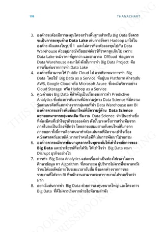 3. องค์กรจะต้องมีการลงทุนโครงสร้างพ้ืนฐานสำาหรับ Big Data ซ่ึงควร
จะเป็นกำรลงทุนด้ำน Data Lake เช่นการจัดหา Hadoop มาใช้ใน
องค์กร ดังแสดงในรูปท่ี 1 และไม่ควรท่ีจะต้องลงทุนไปกับ Data
Warehouse ด้วยอุปกรณ์หรือซอฟต์แวร์ท่ีราคาสูงเกินไป เพราะ
Data Lake จะมีราคาท่ีถูกกว่า และสามารถ O_oad ข้อมูลจาก
Data Warehouse ลงมาได้ ดังน้ันการทำา Big Data Project คือ
การเร่ิมต้นจากการทำา Data Lake
4. องค์กรท่ีสามารถใช้ Public Cloud ได้ อาจพิจารณาการทำา Big
Data โดยใช้ Big Data as a Service ท่ีอยู่บน Platform ต่างๆเช่น
AWS, Google Cloud หรือ Microsoft Azure ซ่ึงจะมีบริการอย่าง
Cloud Storage หรือ Hadoop as a Service
5. คุณค่าของ Big Data ทีสำาคัญเป็นเร่ืองของการทำา Predictive
Analytics ซ่ึงต้องการทีมงานท่ีมีความรู้ทาง Data Science ท่ีมีความ
รู้และแนวคิดท่ีแตกต่างจากกลุ่มคนท่ีทำา Data Warehouse และ BI
องค์กรควรจะสร้ำงทีมข้ึนมำใหม่ท่ีมีควำมรู้ด้ำน Data Science
แยกออกมำจำกกลุ่มคนเดิม ทีมงาน Data Science จำาเป็นอย่างย่ิง
ท่ีต้องมีคนท่ีเข้าใจธุรกิจขององค์กร ดังน้ันบางคร้ังการสร้างทีมจาก
ภายในจะเป็นเร่ืองท่ีดีกว่า โดยอาจผสมผสานกับคนใหม่ท่ีมาจาก
ภายนอก ท้ังน้ีการเลือกคนมาทำาต้องเน้นคนท่ีมีความเข้าใจเร่ือง
คณิตศาสตร์และสถิติ มากกว่าคนไอทีท่ีเน้นการพัฒนาโปรแกรม
6. องค์กรควรจะมีกำรพัฒนำบุคลำกรในทุกระดับให้เข้ำใจหลักกำรของ
Big Data และประโยชน์ท่ีจะได้รับ ให้เข้าใจว่า Big Data จะมา
Disrupt ธุรกิจอย่างไร
7. การทำา Big Data Analytics แต่ละเร่ืองจำาเป็นต้องใช้เวลาในการ
ศึกษาข้อมูล หา Algorithm ท่ีเหมาะสม ผู้บริหารไม่ควรท่ีจะคาดหวัง
ว่าจะได้ผลลัพธ์ภายในระยะเวลาอันส้ัน ซ่ึงแตกต่างจากการขอ
รายงานท่ีได้จาก BI ท่ีพนักงานสามารถจะหารายงานได้รวดเร็วกว่า
มาก
8. อย่าเร่ิมต้นการทำา Big Data ด้วยการลงทุนขนาดใหญ่ และโครงการ
Big Data ท่ีดีไม่ควรเร่ิมจากฝ่ายไอทีตามลำาพัง
198 THANACHART
 