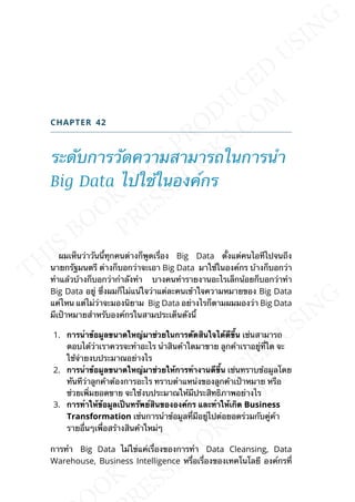 CHAPTER 42
ระดับการวัดความสามารถในการนำา
Big Data ไปใช้ในองค์กร
ผมเห็นว่าวันน้ีทุกคนต่างก็พูดเร่ือง Big Data ต้ังแต่คนไอทีไปจนถึง
นายกรัฐมนตรี ต่างก็บอกว่าจะเอา Big Data มาใช้ในองค์กร บ้างก็บอกว่า
ทำาแล้วบ้างก็บอกว่ากำาลังทำา บางคนทำารายงานอะไรเล็กน้อยก็บอกว่าทำา
Big Data อยู่ ซ่ึงผมก็ไม่แน่ใจว่าแต่ละคนเข้าใจความหมายของ Big Data
แค่ไหน แต่ไม่ว่าจะมองนิยาม Big Data อย่างไรก็ตามผมมองว่า Big Data
มีเป้าหมายสำาหรับองค์กรในสามประเด็นดังน้ี
1. กำรนำำข้อมูลขนำดใหญ่มำช่วยในกำรตัดสินใจได้ดีข้ึน เช่นสามารถ
ตอบได้ว่าเราควรจะทำาอะไร นำาสินค้าใดมาขาย ลูกค้าเราอยู่ท่ีใด จะ
ใช้จ่ายงบประมาณอย่างไร
2. กำรนำำข้อมูลขนำดใหญ่มำช่วยให้กำรทำำงำนดีข้ึน เช่นทราบข้อมูลโดย
ทันทีว่าลูกค้าต้องการอะไร ทราบตำาแหน่งของลูกค้าเป้าหมาย หรือ
ช่วยเพ่ิมยอดขาย จะใช้งบประมาณให้มีประสิทธิภาพอย่างไร
3. กำรทำำให้ข้อมูลเป็นทรัพย์สินขององค์กร และทำำให้เกิด Business
Transformation เช่นการนำาข้อมูลท่ีมีอยู่ไปต่อยอดร่วมกับคู่ค้า
รายอ่ืนๆเพ่ือสร้างสินค้าใหม่ๆ
การทำา Big Data ไม่ใข่แค่เร่ืองของการทำา Data Cleansing, Data
Warehouse, Business Intelligence หร่ือเร่ืองของเทคโนโลยี องค์กรท่ี
 