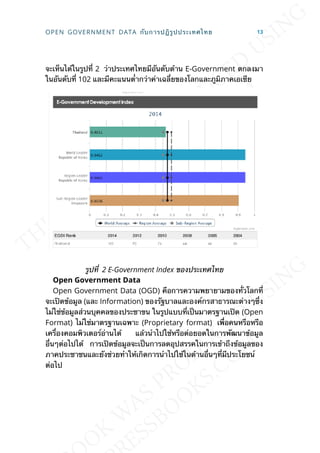 จะเห็นได้ในรูปท่ี 2 ว่าประเทศไทยมีอันดับด้าน E-Government ตกลงมา
ในอันดับท่ี 102 และมีคะแนนต่ำากว่าค่าเฉล่ียของโลกและภูมิภาคเอเซีย
รูปท่ี 2 E-Government Index ของประเทศไทย
Open Government Data
Open Government Data (OGD) คือการความพยายามของท่ัวโลกท่ี
จะเปิดข้อมูล (และ Information) ของรัฐบาลและองค์กรสาธารณะต่างๆซ่ึง
ไม่ใช่ข้อมูลส่วนบุคคลของประชาขน ในรูปแบบท่ีเป็นมาตรฐานเปิด (Open
Format) ไม่ใช่มาตรฐานเฉพาะ (Proprietary format) เพ่ือคนหรือหรือ
เคร่ืองคอมพิวเตอร์อ่านได้ แล้วนำาไปใช้หรือต่อยอดในการพัฒนาข้อมูล
อ่ืนๆต่อไปได้ การเปิดข้อมูลจะเป็นการลดอุปสรรคในการเข้าถึงข้อมูลของ
ภาคประชาชนและยังช่วยทำาให้เกิดการนำาไปใช้ในด้านอ่ืนๆท่ีมีประโยชน์
ต่อไป
OPEN GOVERNMENT DATA กับการปฎิรูปประเทศไทย 13
 