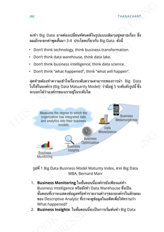 จะทำา Big Data อาจต้องเปล่ียนทัศนคติในรูปแบบเดิมๆอยู่หลายเร่ือง ซ่ึง
ผมมักจะยกคำาพูดส้ันมา 3-4 ประโยคเก่ียวกับ Big Data ดังน้ี
• Don’t think technology, think business transformation.
• Don’t think data warehouse, think data lake.
• Don’t think business intelligence, think data science.
• Don’t think “what happened”, think “what will happen”.
สุดท้ายต้องทำาความเข้าใจเร่ืองระดับความสามารถของการนำา Big Data
ไปใช้ในองค์กร (Big Data Matuarity Model) ว่ามีอยู่ 5 ระดับดังรูปน้ี ซ่ึง
จะบอกได้ว่าองค์กรของเราอยู่ในระดับใด
รูปท่ี 1 Big Data Business Model Maturity Index, จาก Big Data
MBA, Bernard Marr
1. Business Monitoring ในข้ันตอนน้ีองค์กรยังเพียงแค่ทำา
Business Intelligence หรือยังทำา Data Warehouse ซ่ึงเป็น
ข้ันตอนท่ีเราจะแสดงข้อมูลหรือทำารายงานต่างๆขององค์กรในลักษณะ
ของ Descriptive Analytic ท่ีเราจะดูข้อมูลในอดีตเพ่ือให้ทราบว่า
What happened?
2. Business Insights ในข้ันตอนน้ีจะเป็นการเร่ิมต้นทำา Big Data
202 THANACHART
 
