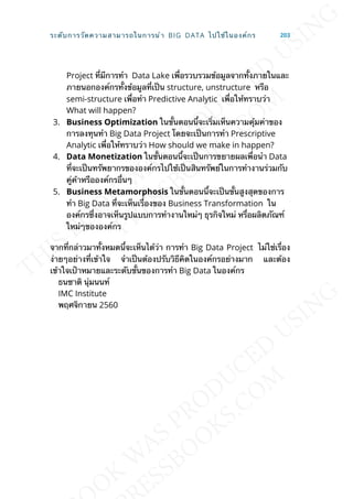Project ท่ีมีการทำา Data Lake เพ่ือรวบรวมข้อมูลจากท้ังภายในและ
ภายนอกองค์กรท้ังข้อมูลท่ีเป็น structure, unstructure หรือ
semi-structure เพ่ือทำา Predictive Analytic เพ่ือให้ทราบว่า
What will happen?
3. Business Optimization ในข้ันตอนน้ีจะเร่ิมเห็นความคุ้มค่าของ
การลงทุนทำา Big Data Project โดยจะเป็นการทำา Prescriptive
Analytic เพ่ือให้ทราบว่า How should we make in happen?
4. Data Monetization ในข้ันตอนน้ีจะเป็นการขยายผลเพ่ือนำา Data
ท่ีจะเป็นทรัพยากรขององค์กรไปใช้เป็นสินทรัพย์ในการทำางานร่วมกับ
คู่ค้าหรือองค์กรอ่ืนๆ
5. Business Metamorphosis ในข้ันตอนน้ีจะเป็นข้ันสูงสุดของการ
ทำา Big Data ท่ีจะเห็นเร่ืองของ Business Transformation ใน
องค์กรซ่ึงอาจเห็นรูปแบบการทำางานใหม่ๆ ธุรกิจใหม่ หร่ือผลิตภัณฑ์
ใหม่ๆขององค์กร
จากท่ีกล่าวมาท้ังหมดน้ีจะเห็นได้ว่า การทำา Big Data Project ไม่ใช่เร่ือง
ง่ายๆอย่างท่ีเข้าใจ จำาเป็นต้องปรับวิธีคิดในองค์กรอย่างมาก และต้อง
เข้าใจเป้าหมายและระดับข้ันของการทำา Big Data ในองค์กร
ธนชาติ นุ่มนนท์
IMC Institute
พฤศจิกายน 2560
ระดับการวัดความสามารถในการนำา BIG DATA ไปใช้ในองค์กร 203
 
