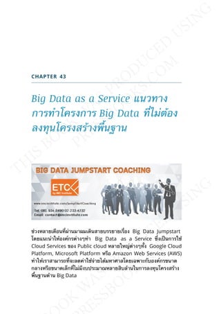 CHAPTER 43
Big Data as a Service แนวทาง
การทำาโครงการ Big Data ท่ีไม่ต้อง
ลงทุนโครงสร้างพ้ืนฐาน
ช่วงหลายเดือนท่ีผ่านมาผมเดินสายบรรยายเร่ือง Big Data Jumpstart
โดยแนะนำาให้องค์กรต่างๆทำา Big Data as a Service ซ่ึงเป็นการใช้
Cloud Services ของ Public cloud หลายใหญ่ต่างๆท้ัง Google Cloud
Platform, Microsoft Platform หรือ Amazon Web Services (AWS)
ทำาให้เราสามารถท่ีจะลดค่าใช้จ่ายได้มหาศาลโดยเฉพาะกับองค์กรขนาด
กลางหรือขนาดเล็กท่ีไม่มีงบประมาณหลายสิบล้านในการลงทุนโครงสร้าง
พ้ืนฐานด้าน Big Data
 