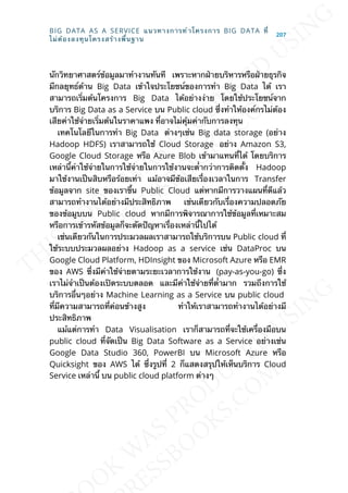 นักวิทยาศาสตร์ข้อมูลมาทำางานทันที เพราะหากฝ่ายบริหารหรือฝ่ายธุรกิจ
มีกลยุทธ์ด้าน Big Data เข้าใจประโยชน์ของการทำา Big Data ได้ เรา
สามารถเร่ิมต้นโครงการ Big Data ได้อย่างง่าย โดยใช้ประโยชน์จาก
บริการ Big Data as a Service บน Public cloud ซ่ึงทำาให้องค์กรไม่ต้อง
เสียค่าใช้จ่ายเร่ิมต้นในราคาแพง ท่ีอาจไม่คุ้มค่ากับการลงทุน
เทคโนโลยีในการทำา Big Data ต่างๆเช่น Big data storage (อย่าง
Hadoop HDFS) เราสามารถใช้ Cloud Storage อย่าง Amazon S3,
Google Cloud Storage หรือ Azure Blob เข้ามาแทนท่ีได้ โดยบริการ
เหล่าน้ีค่าใช้จ่ายในการใช้จ่ายในการใช้งานจะต่ำากว่าการติดต้ัง Hadoop
มาใช้งานเป็นสิบหรือร้อยเท่า แม้อาจมีข้อเสียเร่ืองเวลาในการ Transfer
ข้อมูลจาก site ของเราข้ึน Public Cloud แต่หากมีการวางแผนท่ีดีแล้ว
สามารถทำางานได้อย่างมีประสิทธิภาพ เช่นเดียวกับเร่ืองความปลอดภัย
ของข้อมูบบน Public cloud หากมีการพิจารณาการใช้ข้อมูลท่ีเหมาะสม
หรือการเข้ารหัสข้อมูลก็จะตัดปัญหาเร่ืองเหล่าน้ีไปได้
เช่นเดียวกันในการประมวลผลเราสามารถใช้บริการบน Public cloud ท่ี
ใช้ระบบประมวลผลอย่าง Hadoop as a service เช่น DataProc บน
Google Cloud Platform, HDInsight ของ Microsoft Azure หรือ EMR
ของ AWS ซ่ึงมีค่าใช้จ่ายตามระยะเวลาการใช้งาน (pay-as-you-go) ซ่ึง
เราไม่จำาเป็นต้องเปิดระบบตลอด และมีค่าใช้จ่ายท่ีต่ำามาก รวมถึงการใช้
บริการอ่ืนๆอย่าง Machine Learning as a Service บน public cloud
ท่ีมีความสามารถท่ีค่อนข้างสูง ทำาให้เราสามารถทำางานได้อย่างมี
ประสิทธิภาพ
แม้แต่การทำา Data Visualisation เราก็สามารถท่ีจะใช้เคร่ืองมือบน
public cloud ท่ีจัดเป็น Big Data Software as a Service อย่างเช่น
Google Data Studio 360, PowerBI บน Microsoft Azure หรือ
Quicksight ของ AWS ได้ ซ่ึงรูปท่ี 2 ก็แสดงสรุปให้เห็นบริการ Cloud
Service เหล่าน้ี บน public cloud platform ต่างๆ
BIG DATA AS A SERVICE แนวทางการทำาโครงการ BIG DATA ท่ี
ไม่ต้องลงทุนโครงสร้างพ้ืนฐาน
207
 