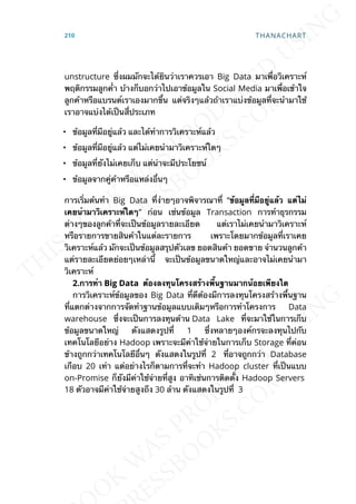 unstructure ซ่ึงผมมักจะได้ยินว่าเราควรเอา Big Data มาเพ่ือวิเคราะห์
พฤติกรรมลูกค่้า บ้างก็บอกว่าไปเอาข้อมูลใน Social Media มาเพ่ือเข้าใจ
ลูกค้าหรือแบรนด์เราเองมากข้ึน แต่จริงๆแล้วถ้าเราแบ่งข้อมูลท่ีจะนำามาใช้
เราอาจแบ่งได้เป็นส่ีประเภท
• ข้อมูลท่ีมีอยู่แล้ว และได้ทำาการวิเคราะห์แล้ว
• ข้อมูลท่ีมีอยู่แล้ว แต่ไม่เคยนำามาวิเคราะห์ใดๆ
• ข้อมูลท่ียังไม่เคยเก็บ แต่น่าจะมีประโยชน์
• ข้อมูลจากคู่ค้าหรือแหล่งอ่ืนๆ
การเร่ิมต้นทำา Big Data ท่ีง่ายๆอาจพิจารณาท่ี “ข้อมูลท่ีมีอยู่แล้ว แต่ไม่
เคยนำำมำวิเครำะห์ใดๆ” ก่อน เช่นข้อมูล Transaction การทำาธุรกรรม
ต่างๆของลูกค้าท่ีจะเป็นข้อมูลรายละเอียด แต่เราไม่เคยนำามาวิเคราะห์
หรือรายการขายสินค้าในแต่ละรายการ เพราะโดยมากข้อมูลท่ีเราเคย
วิเคราะห์แล้ว มักจะเป็นข้อมูลสรุปตัวเลข ยอดสินค้า ยอดขาย จำานวนลูกค้า
แต่รายละเอียดย่อยๆเหล่าน้ี จะเป็นข้อมูลขนาดใหญ่และอาจไม่เคยนำามา
วิเคราะห์
2.กำรทำำ Big Data ต้องลงทุนโครงสร้ำงพ้ืนฐำนมำกน้อยเพียงใด
การวิเคราะห์ข้อมูลของ Big Data ท่ีดีต้องมีการลงทุนโครงสร้างพ้ืนฐาน
ท่ีแตกต่างจากการจัดทำาฐานข้อมูลแบบเดิมๆหรือการทำาโครงการ Data
warehouse ซ่ึงจะเป็นการลงทุนด้าน Data Lake ท่ีจะมาใช้ในการเก็บ
ข้อมูลขนาดใหญ่ ดังแสดงรูปท่ี 1 ซ่ึงหลายๆองค์กรจะลงทุนไปกับ
เทคโนโลยีอย่าง Hadoop เพราะจะมีค่าใช้จ่ายในการเก็บ Storage ท่ีค่อน
ข้างถูกกว่าเทคโนโลยีอ่ืนๆ ดังแสดงในรูปท่ี 2 ท่ีอาจถูกกว่า Database
เกือบ 20 เท่า แต่อย่างไรก็ตามการท่ีจะทำา Hadoop cluster ท่ีเป็นแบบ
on-Promise ก็ยังมีค่าใช้จ่ายท่ีสูง อาทิเช่นการติดต้ัง Hadoop Servers
18 ตัวอาจมีค่าใช้จ่ายสูงถึง 30 ล้าน ดังแสดงในรูปท่ี 3
210 THANACHART
 