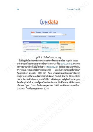รูปท่ี 3 เว็บไซต์ data.un.org
ในปัจจุบันมีหลายๆประเทศและองค์กรท่ีพยายามสร้าง Open Data
อาทิเช่นองค์การสหประชาชาติได้สร้าง Portal ท่ีช่ือ data.un.org หรือทาง
สหราชอาณาจักรก็มีเว็บไซต์อย่าง data.gov.uk ท่ีมีข้อมูลของภาครัฐด้าน
ต่างๆรวมถึงข้อมูลการใช้จ่ายของภาครัฐ และก็มีการนำาข้อมูลไปพัฒนา
Application ต่างๆถึง 300 กว่า App ประเทศในเอเซียหลายๆประเทศ
ท้ังญ่ีปุ่น เกาหลีใต้ และสิงคโปร์ต่างก็พัฒนา Portal สำาหรับ Open Data
หลายประเทศก็ได้ออกกฎหมายให้มีการเปิดข้อมูลภาครัฐให้เป็นมาตรฐาน
ท่ีคนอ่ืนๆอ่านได้ ทางสหรัฐอเมริกาโดยประธานาธิบดีโอบามาก็ได้ประกาศ
นโยบาย Open Data เม่ือเดือนพฤษภาคม 2013 และมีการประกาศเร่ือง
Data Act ในเดือนพฤษภาคม 2014
14 THANACHART
 