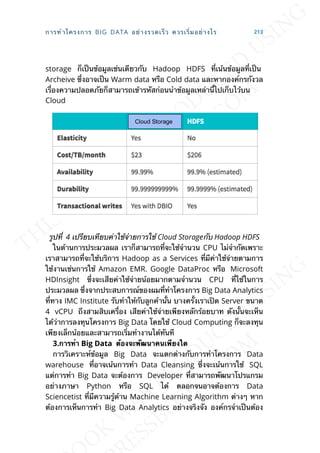 storage ก็เป็นข้อมูลเช่นเดียวกับ Hadoop HDFS ท่ีเน้นข้อมูลท่ีเป็น
Archeive ซ่ึงอาจเป็น Warm data หรือ Cold data และหากองค์กรกังวล
เร่ืองความปลอดภัยก็สามารถเข้ารหัสก่อนนำาข้อมูลเหล่าน้ีไปเก็บไว้บน
Cloud
รูปท่ี 4 เปรียบเทียบค่าใช้จ่ายการใช้ Cloud Storageกับ Hadoop HDFS
ในด้านการประมวลผล เราก็สามารถท่ีจะใช้จำานวน CPU ไม่จำากัดเพราะ
เราสามารถท่ีจะใช้บริการ Hadoop as a Services ท่ีมีค่าใช้จ่ายตามการ
ใช้งานเช่นการใช้ Amazon EMR. Google DataProc หรือ Microsoft
HDInsight ซ่ึงจะเสียค่าใช้จ่ายน้อยมากตามจำานวน CPU ท่ีใช้ในการ
ประมวลผล ซ่ึงจากประสบการณ์ของผมท่ีทำาโครงการ Big Data Analytics
ท่ีทาง IMC Institute รับทำาให้กับลูกค้าน้ัน บางคร้ังเราเปิด Server ขนาด
4 vCPU ถึงสามสิบเคร่ือง เสียค่าใช้จ่ายเพียงหลักร้อยบาท ดังน้ันจะเห็น
ได้ว่าการลงทุนโครงการ Big Data โดยใช้ Cloud Computing ก็จะลงทุน
เพียงเล็กน้อยและสามารถเร่ิมทำางานได้ทันที
3.กำรทำำ Big Data ต้องจะพัฒนำคนเพียงใด
การวิเคราะห์ข้อมูล Big Data จะแตกต่างกับการทำาโครงการ Data
warehouse ท่ีอาจเน้นการทำา Data Cleansing ซ่ึงจะเน้นการใช้ SQL
แต่การทำา Big Data จะต้องการ Developer ท่ีสามารถพัฒนาโปรแกรม
อย่างภาษา Python หรือ SQL ได้ ตลอกจนอาจต้องการ Data
Sciencetist ท่ีมีความรู้ด้าน Machine Learning Algorithm ต่างๆ หาก
ต้องการเห็นการทำา Big Data Analytics อย่างจริงจัง องค์กรจำาเป็นต้อง
การทำาโครงการ BIG DATA อย่างรวดเร็ว ควรเร่ิมอย่างไร 213
 