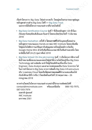 เร่ืมทำาโครงการ Big Data ได้อย่างรวดเร็ว โดยผู้สนใจสามารถมาดูข้อมูล
หลักสูตรต่างๆด้าน Big Data ได้ท่ี >> Big Data Track
นอกจากน้ียังมีโครงการอบรมต่างๆท่ีน่าสนใจดังน้ี
• Big Data Certication Course รุ่นท่ี 7 ท่ีเป็นหลักสูตร 120 ช่ัวโมง
เรียนทุกวันพฤหัสบดีเย็นและวันเสาร์ โดยจะเปิดเรียนวันท่ี 15 มีนาคม
2018
• Big Data Hackathon คร้ังท่ี 6 โครงกำรฟรีให้กับบุคคลท่ีเคยผ่าน
หลักสูตรการอบรมแบบ Hands-on ของ IMC Institute โดยจะจัดเพ่ือ
ให้ผู้สนใจได้ฝึกการแก้ปัญหากับข้อมูลขนาดใหญ่โดยมีรางวัลเป็น
Google Home Mini สำาหรับทีมท่ีชนะแกสมาชิกในทีมท่านละหน่ึง โดย
จะจัดข้ึนวันท่ี 24-25 กุมภาพันธ์ 2018
• Big Data School: On the job training รุ่นท่ี 3 เป็นโครงกาiฝึกงานน้ี
มีเป้าหมายเพ่ือจะอบรมและสอนให้ผู้เข้าฝึกงานได้เรียนรู้เร่ือง Big Data
Technology อย่างเข้มข้น จะทำาให้ผู้เรียนมีทักษะท่ีจะเป็น Data
Engineer, Data Analyst และสามารถต่อยอดเป็น Data Scientist ได้
ในการทำาโครงการ Big Data จากการติดต้ัง Big Data Infrastructure
จริง ๆ บนระบบ Cloud โดยเป็นโครงกำรอบรมฟรีจำานวนสองเดือนให้
กับนักศึกษาปีท่ี 4 หรือ 3 โดยจัดต้ังแต่วันท่ี 30 พฤษภาคม – 26
กรกฎาคม 2018
หากท่านใดสนใจโครงการอบรมต่างๆเหล่าน้ีก็สามารถติดต่อได้ท่ี
contact@imcinstitute.com หรือเบอร์มือถือ 088-192-7975,
087-593-7974
ธนชาติ นุ่มนนท์
IMC Institute
มกราคม 2561
218 THANACHART
 