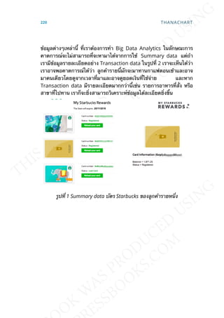 ข้อมูลต่างๆเหล่าน้ี ท่ีเราต้องการทำา Big Data Analytics ในลักษณะการ
คาดการณ์จะไม่สามารถท่ีจะหามาได้จากการใช้ Summary data แต่ถ้า
เรามีข้อมูลรายละเอียดอย่าง Transaction data ในรูปท่ี 2 เราจะเห็นได้ว่า
เราอาจพอคาดการณ์ได้ว่า ลูกค้ารายน้ีมักจะมาทานกาแฟตอนเช้าและอาจ
มาคนเดียวโดยดูจากเวลาท่ีมาและอาจดูยอดเงินท่ีใช้จ่าย และหาก
Transaction data มีรายละเอียดมากกว่าน้ีเช่น รายการอาหารท่ีส่ัง หรือ
สาขาท่ีไปทาน เราก็จะย่ิงสามารถวิเคราะห์ข้อมูลได้ละเอียดย่ิงข้ึน
รูปท่ี 1 Summary data บัตร Starbucks ของลูกค้ารายหน่ึง
220 THANACHART
 