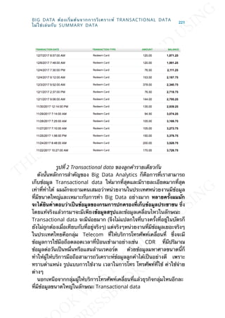 รูปท่ี 2 Transactional data ของลูกค้ารายเดียวกัน
ดังน้ันหลักการสำาคัญของ Big Data Analytics ก็คือการท่ีเราสามารถ
เก็บข้อมูล Transactional data ให้มากท่ีสุดและมีรายละเอียดมากท่ีสุด
เท่าท่ีทำาได้ ผมมักจะถามคนเสมอว่าหน่วยงานในประเทศหน่วยงานมีข้อมูล
ท่ีมีขนาดใหญ่และเหมาะกับการทำา Big Data อย่างมาก หลำยคร้ังผมมัก
จะได้ยินคำำตอบว่ำเป็นข้อมูลของกรมกำรปกครองท่ีเก็บข้อมูลประชำชน ซ่ึง
โดยแท้จริงแล้วกรมฯจะมีเพียงข้อมูลสรุปและข้อมูลเคล่ือนไหวในลักษณะ
Transactional data จะมีน้อยมาก (จึงไม่แปลกใจท่ีบางคร้ังท่ีอยู่ในบัตรก็
ยังไม่ถูกต้องเม่ือเทียบกับท่ีอยู่จริงๆ) แต่จริงๆหน่วยงานท่ีมีข้อมูลเยอะจริงๆ
ในประเทศไทยคือกลุ่ม Telecom ท่ีให้บริการโทรศัพท์เคล่ือนท่ี ซ่ึงจะมี
ข้อมูลการใช้มือถือตลอดเวลาท่ีป้อนเข้ามาอย่างเช่น CDR ท่ีมีปริมาณ
ข้อมูลต่อวันเป็นหม่ืนหรือแสนล้านเรคอร์ด ด้วยข้อมูลมหาศาลขนาดน้ีก็
ทำาให้ผู้ให้บริการมือถือสามารถวิเคราะห์ข้อมูลลูกค้าได้เป็นอย่างดี เพราะ
ทราบตำาแหน่ง รูปแบบการใช้งาน เวลาในการโทร โทรศัพท์ท่ีใช้ ค่าใช้จ่าย
ต่างๆ
นอกเหนือจากกลุ่มผู้ให้บริการโทรศัพท์เคล่ือนท่ีแล้วธุรกิจกลุ่มไหนอีกละ
ท่ีมีข้อมูลขนาดใหญ่ในลักษณะ Transactional data
BIG DATA ต้องเร่ิมต้นจากการวิเคราะห์ TRANSACTIONAL DATA
ไม่ใช่เล่นกับ SUMMARY DATA
221
 