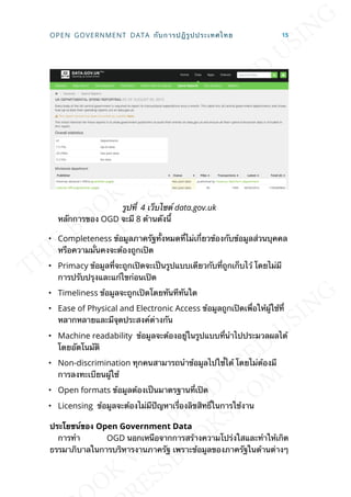 รูปท่ี 4 เว็บไซต์ data.gov.uk
หลักการของ OGD จะมี 8 ด้านดังน้ี
• Completeness ข้อมูลภาครัฐท้ังหมดท่ีไม่เก่ียวข้องกับข้อมูลส่วนบุคคล
หรือความม่ันคงจะต้องถูกเปิด
• Primacy ข้อมูลท่ีจะถูกเปิดจะเป็นรูปแบบเดียวกับท่ีถูกเก็บไว้ โดยไม่มี
การปรับปรุงและแก้ไขก่อนเปิด
• Timeliness ข้อมูลจะถูกเปิดโดยทันทีทันใด
• Ease of Physical and Electronic Access ข้อมูลถูกเปิดเพ่ือให้ผู้ใช้ท่ี
หลากหลายและมีจุดประสงค์ต่างกัน
• Machine readability ข้อมูลจะต้องอยู่ในรูปแบบท่ีนำาไปประมวลผลได้
โดยอัตโนมัติ
• Non-discrimination ทุกคนสามารถนำาข้อมูลไปใช้่ได้ โดยไม่ต้องมี
การลงทะเบียนผู้ใช้
• Open formats ข้อมูลต้องเป็นมาตรฐานท่ีเปิด
• Licensing ข้อมูลจะต้องไม่มีปัญหาเร่ืองลิขสิทธ์ิในการใช้งาน
ประโยชน์ของ Open Government Data
การทำา OGD นอกเหนือจากการสร้างความโปร่งใสและทำาให้เกิด
ธรรมาภิบาลในการบริหารงานภาครัฐ เพราะข้อมูลของภาครัฐในด้านต่างๆ
OPEN GOVERNMENT DATA กับการปฎิรูปประเทศไทย 15
 