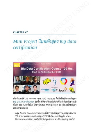 CHAPTER 47
Mini Project ในหลักสูตร Big data
certification
เม่ือวันเสาร์ท่ี 20 มกราคม ทาง IMC Institute ได้จัดให้ผู้เรียนหลักสูตร
Big Data Certication รุ่นท่ี 6 ท่ีเรียนกันมาส่ีเดือนต้ังแต่เดือนกันยายนปี
ท่ีแล้ว รวม 120 ช่ัวโมง ได้มานำาเสนอ Mini-project ของตัวเองโดยมีผู้นำา
เสนอสามกลุ่มคือ
• กลุ่ม Anime Recommendation ท่ีมีการนำาข้อมูลการดูการ์ตูนจำานวน
7.8 ล้านเรคอร์ดจากหนังการ์ตูน 12,294 เร่ืองจาก Kaggle มาทำา
Recommendation โดยใช้ ALS algorithm, ทำา Clustering โดยใช้
 