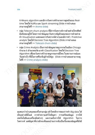 K-Means algorithm และมีการวิเคราะห์จำานวนการดูหนังแบบ Real-
time โดยใช่ KafKa และ Spark streaming (Slide การนำาเสนอ
สามารถดูได้ท่ี >> Anime slide)
• กลุ่ม Telecom churn analysis ท่ีมีการวิเคราะห์การย้ายค่ายโทรศัพท์
มือถือของผู้ใช้ โดยการนำาข้อมูลมาวิเคราะห์ดูลักษณะของการย้ายค่าย
ทำา Visualisation แสดงผลการวิเคราะห์ต่างๆและมีการทำา Predictive
analytic โดยใช้ Decision Tree Algorithm (Slide การนำาเสนอ
สามารถดูได้ท่ี >> Telecom churn slide)
• กลุ่ม Crime Analysis เป็นการนำาข้อมูลอาชญากรรมในเมือง Chicago
จำานวน 6 ล้านเรคอร์ด มาทำา Classication โดยใช้ Decision Tree
Algorithm เพ่ือจะวิเคราะห์ว่าอาชญกรรมกรณีไหน ในสถานการณ์และ
วันอย่างไร ท่ีมีโอกาสท่ีจะจับผู้ร้ายได้สูง (Slide การนำาเสนอสามารถดู
ได้ท่ี >> Crime analysis slide)
ผมพบกว่านำาเสนอของท้ังสามกลุ่ม เข้าใจหลักการของการทำา Big data ได้
เป็นอย่างดีต้ังแต่ การทำาความเข้าใจปัญหา การเตรียมข้อมูล การใช้
เทคโนโลยีและเคร่ืองมือต่างๆ และรวมถึงการใช้ Algorithm ในการ
วิเคราะห์ แต่ผัญหาท่ีเรามักจะเห็นมนบ้านเรากลับเป็นเร่ืองของข้อมูลท่ียังมี
226 THANACHART
 