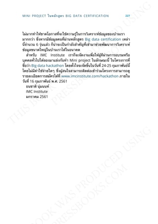 ไม่มากทำาให้ขาดโอกาสท่ีจะใช้ความรู้ในการวิเคราะห์ข้อมูลของบ้านเรา
มากกว่า ซ่ึงหากมีข้อมูลคนท่ีผ่านหลักสูตร Big data certication เหล่า
น้ีจำานวน 6 รุ่นแล้ว ก็น่าจะเป็นกำาลังสำาคัญท่ีเข้ามาช่วยพัฒนาการวิเคราะห์
ข้อมูลขนาดใหญ่ในบ้านเราได้ในอนาคต
สำาหรับ IMC Institute เราก็จะจัดงานเพ่ือให้ผู้ทีผ่านการอบรมหรือ
บุคคลท่ัวไปได้ลองมาแข่งกันทำา Mini project ในลักษณะน้ี ในโครงการท่ี
ช่ือว่า Big data hackathon โดยต้ังใจจะจัดข้ึนในวันท่ี 24-25 กุมภาพันธ์น้ี
โดยไม่มีค่าใช้จ่ายใดๆ ซ่ึงผู้สนใจสามารถติดต่อเข้าร่วมโครงการสามารถดู
รายละเอียดการสมัครได้ท่ี www.imcinstitute.com/hackathon ภายใน
วันท่ี 16 กุมภาพันธ์ พ.ศ. 2561
ธนชาติ นุ่มนนท์
IMC Institute
มกราคม 2561
MINI PROJECT ในหลักสูตร BIG DATA CERTIFICATION 227
 
