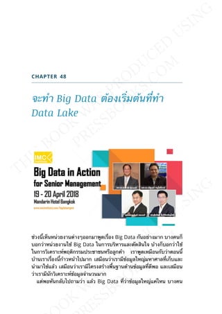 CHAPTER 48
จะทำา Big Data ต้องเร่ิมต้นท่ีทำา
Data Lake
ช่วงน้ีเห็นหน่วยงานต่างๆออกมาพูดเร่ือง Big Data กันอย่างมาก บางคนก็
บอกว่าหน่วยงานใช้ Big Data ในการบริหารและตัดสินใจ บ้างก็บอกว่าใช้
ในการวิเคราะห์พฤติกรรมประชาชนหรือลูกค้า เราพูดเหมือนกับว่าตอนน้ี
บ้านเราเร่ืองน้ีก้าวหน้าไปมาก เสมือนว่าเรามีข้อมูลใหญ่มหาศาลท่ีเก็บและ
นำามาใช้แล้ว เสมือนว่าเรามีโครงสร้างพ้ืนฐานด้านข้อมูลท่ีดีพอ และเสมือน
ว่าเรามีนักวิเคราะห์ข้อมูลจำานวนมาก
แต่พอหันกลับไปถามว่า แล้ว Big Data ท่ีว่าข้อมูลใหญ่แค่ไหน บางคน
 