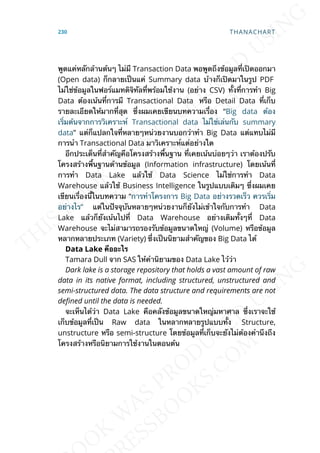พูดแค่หลักล้านต้นๆ ไม่มี Transaction Data พอพูดถึงข้อมูลท่ีเปิดออกมา
(Open data) ก็กลายเป็นแค่ Summary data บ้างก็เปิดมาในรูป PDF
ไม่ใช่ข้อมูลในฟอร์แมทดิจิทัลท่ีพร้อมใช้งาน (อย่าง CSV) ท้ังท่ีการทำา Big
Data ต้องเน้นท่ีการมี Transactional Data หรือ Detail Data ท่ีเก็บ
รายละเอียดให้มากท่ีสุด ซ่ึงผมเคยเขียนบทความเร่ือง “Big data ต้อง
เร่ิมต้นจากการวิเคราะห์ Transactional data ไม่ใช่เล่นกับ summary
data” แต่ก็แปลกใจท่ีหลายๆหน่วยงานบอกว่าทำา Big Data แต่แทบไม่มี
การนำา Transactional Data มาวิเคราะห์แต่อย่างใด
อีกประเด็นท่ีสำาคัญคือโครงสร้างพ้ืนฐาน ท่ีเคยเน้นบ่อยๆว่า เราต้องปรับ
โครงสร้างพ้ืนฐานด้านข้อมูล (Information infrastructure) โดยเน้นท่ี
การทำา Data Lake แล้วใช้ Data Science ไม่ใช่การทำา Data
Warehouse แล้วใช้ Business Intelligence ในรูปแบบเดิมๆ ซ่ึงผมเคย
เขียนเร่ืองน้ีในบทความ “การทำาโครงการ Big Data อย่างรวดเร็ว ควรเร่ิม
อย่างไร” แต่ในปัจจุบันหลายๆหน่วยงานก็ยังไม่เข้าใจกับการทำา Data
Lake แล้วก็ยังเน้นไปท่ี Data Warehouse อย่างเดิมท้ังๆท่ี Data
Warehouse จะไม่สามารถรองรับข้อมูลขนาดใหญ่ (Volume) หรือข้อมูล
หลากหลายประเภท (Variety) ซ่ึงเป็นนิยามสำาคัญของ Big Data ได้
Data Lake คืออะไร
Tamara Dull จาก SAS ให้คำานิยามของ Data Lake ไว้ว่า
Dark lake is a storage repository that holds a vast amount of raw
data in its native format, including structured, unstructured and
semi-structured data. The data structure and requirements are not
deEned until the data is needed.
จะเห็นได้ว่า Data Lake คือคลังข้อมูลขนาดใหญ่มหาศาล ซ่ึงเราจะใช้
เก็บข้อมูลท่ีเป็น Raw data ในหลากหลายรูปแบบท้ัง Structure,
unstructure หรือ semi-structure โดยข้อมูลท่ีเก็บจะยังไม่ต้องคำานึงถึง
โครงสร้างหรือนิยามการใช้งานในตอนต้น
230 THANACHART
 