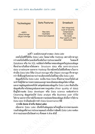 รูปท่ี 1 องค์ประกอบต่างๆของ Data Lake
เทคโนโลยีท่ีใช้เป็น Data Lake โดยมากคือ Hadoop เพราะมีราคาถูก
กว่าเทคโนโลยีอ่ืนๆและมีเคร่ืองมือในการประมวลผลได้ ในขณะท่ี
Database หรือ No SQL จะมีข้อจำากัดท่ีขนาดของข้อมูลหรือรูปแบบข้อมูล
ท่ีจะนำามาเก็บซ่ึงอาจได้เฉพาะ Structure data หรือ semi-structure
data บางประเภท นอกจาก Hadoop ก็อาจมีเทคโนโลยีอ่ืนท่ีเหมาะในการ
ทำาเป็น Data lake ก็คือ Cloud storage หรือ Object storage ท่ีราคาถูก
กว่า ซ่ึงข้ึนอยู่กับหน่วยงานว่าจะเลือกเทคโนโลยีใดมาเป็น Data Lake
ข้อมูลท่ีเก็บใน Data Lake จะเป็น Raw Data ท่ีไม่สามารถแก้ไขได้ แต่
จะทำาให้ผู้ใช้สามารถตรวจสอบและดูรายละเอียดของข้อมูลได้มากท่ีสุด
และอาจดูข้อมูลย้อนหลังได้ แต่จุดด้อยของข้อมูลใน Data Lake คือยังเป็น
ข้อมูลดิบท่ีอาจไม่สมบูรณ์และขาดความถูกต้อง (Poor quality of data)
ซ่ึงผู้ใช้งานเช่น Data developer หรือ Data science จะต้องทำาการ
Cleansing ข้อมูลก่อนให้ Data analyst หรือ Business user นำาไป
ใช้งาน นอกจากก็อาจมีเร่ืองของความปลอดภัยของข้อมูล ดังน้ันการใช้งาน
Data lake จำาเป็นต้องมีการทำา Data Governance ท่ีดี
กำรจัด Zone สำำหรับ Data Lake
เน่ืองจาก Data Lake เป็นท่ีเก็บข้อมูลขนาดใหญ่ซ่ึงมาจากหลายแหล่ง
รวมถึงข้อมูลท่ีผ่านการประมวลผลแล้ว ดังน้ันการติดต้ัง Data Lake จะต้อง
ทำาการแบ่งออกเป็นโซนต่างๆ ท้ังหมด 4 ส่วน ดังน้ี
จะทำา BIG DATA ต้องเร่ิมต้นท่ีทำา DATA LAKE 231
 