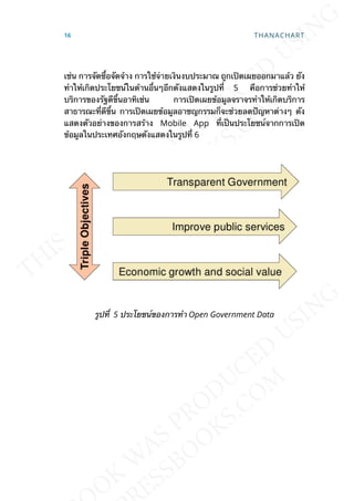 เช่น การจัดซ้ือจัดจ้าง การใช้จ่ายเงินงบประมาณ ถูกเปิดเผยออกมาแล้ว ยัง
ทำาให้เกิดประโยชน์ในด้านอ่ืนๆอีกดังแสดงในรูปท่ี 5 คือการช่วยทำาให้
บริการของรัฐดีข้ึนอาทิเช่น การเปิดเผยข้อมูลจราจรทำาให้เกิดบริการ
สาธารณะท่ีดีข้ึน การเปิดเผยข้อมูลอาชญกรรมก็จะช่วยลดปัญหาต่างๆ ดัง
แสดงตัวอย่างของการสร้าง Mobile App ท่ีเป็นประโยชน์จากการเปิด
ข้อมูลในประเทศอังกฤษดังแสดงในรูปท่ี 6
รูปท่ี 5 ประโยชน์ของการทำา Open Government Data
16 THANACHART
 