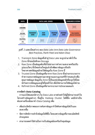 รูปท่ี 2 แสดงโซนต่างๆ ของ Data Lake (จาก Data Lake Governance
Best Practices, Parth Patel and Adam Diaz)
1. Transient Zone ข้อมูลท่ีเข้าสู่ Data Lake จะถูกนำามาพักไว้ใน
Zone น้ีก่อนบันทึกลง Storage
2. Raw Zone เป็นข้อมูลดิบท่ียังไม่ผ่านการทำาความสะอาดหรือปรับ
รูปแบบใดๆ ซ่ึงโดยส่วนใหญ่แล้วนักพัฒนาข้อมูล หรือนัก
วิทยาศาสตร์ข้อมูลมักจะใช้ข้อมูลใน Raw Zone น้ี
3. Trusted Zone เป็นข้อมูลท่ีมาจาก Raw Zone ซ่ึงผ่านกระบวนการ
ทำาความสะอาดข้อมูลตามมาตรฐานและกฎเกณฑ์ท่ีกำาหนดแล้วเพ่ือ
คุณภาพข้อมูล ข้อมูลใน Zone น้ีเป็นแหล่งข้อมูลหลักท่ีจะถูกใช้โดย
นักวิเคราะห์ข้อมูลและผู้ใช้โดยท่ัวไป เพ่ือให้สามารถใช้ข้อมูลได้ง่าย
4. Rened Zone เป็นข้อมูลท่ีผ่านกระบวนการประมวลผลแล้ว
กำรจัดทำำ Data Catalog
การแบ่งโฟลเดอร์ต่างๆ ใน Data Lake อาจช่วยทำาให้ผู้ใช้สามารถเข้าใจ
โครงสร้างข้อมูลต่างๆ ท่ีอยู่ใน Hadoop Cluster ได้ดีข้ึน แต่ยังจำาเป็น
ต้องหาเคร่ืองมือมาทำา Data Catalog เพ่ือ
• เพ่ิมประสิทธิภาพของการค้นหาข้อมูล ทำาให้ค้นหาข้อมูลได้เร็วและ
สะดวกข้ึน
• จัดการสิทธิการเข้าถึงข้อมูลได้ดีข้ึน โดยเฉพาะข้อมูลท่ีอาจละเมิดสิทธิ
ส่วนบุคคล
• สามารถลดค่าใช้จ่ายในการเก็บข้อมูลซ้อนหรือกักตุนข้อมูล
232 THANACHART
 