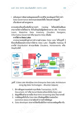 • สนับสนุนการติดตามข้อมูลตลอดท้ังวงจรชีวิต ของข้อมูลทำาให้การทำา
Data Governance สะดวกและปลอดภัยข้ึน โดยเฉพาะข้อมูลท่ี
เก่ียวข้องทางด้านกฎหมาย
ควรจะต้องเป็นเคร่ืองมือท่ีสามารถทำา Catalog ได้โดยอัตโนมัติและ
สามารถใช้งานได้โดยง่าย ซ่ึงในปัจจุบันมีผู้ผลิตหลายราย เช่น Teradata
Loom, Waterline Data Invertory, Cloudera Navigator,
Informatica Governed หรือ Apache Atlas เป็นต้น
กำรใช้งำน Data Lake
เราสามารถสรุปตัวอย่างการทำางานต่างๆของ Data Lake ได้ในรูปท่ี 3
ซ่ึงจะเห็นข้ันตอนต่างๆในการใช้งาน Data Lake (ในรูปคือ Hadoop ท่ี
อาจใช้ Distribution ต่างๆอาทิเช่น Cloudera, Hortonworks หรือ
MapR) ดังน้ี
รูปท่ี 3 Data Lake WorkFow (จาก Enterprise Data Lake: Architecture
Using Big Data Technologies – Bhushan Satpute)
1. มีการดึงมูลจากแหล่งต่างๆอาทิเช่น Transaction, OLTP,
Document, IoT หรือ Social Media เข้ามาเก็บใน Data Lake
2. ข้อมูลท่ีดึงเข้ามาอาจเป็น Real-time streaming data ในบางกรณี
3. กรณีข้อมูลท่ีเก็บใน Data lake เป็นข้อมูลท่ีมีความอ่อนไหว
(sensitive data) เราอาจต้องทำาการเข้ารหัสข้อมูล
4. Data developer สามารถใช้เคร่ืองมือในการประมวลข้อมูลท่ีมากับ
จะทำา BIG DATA ต้องเร่ิมต้นท่ีทำา DATA LAKE 233
 
