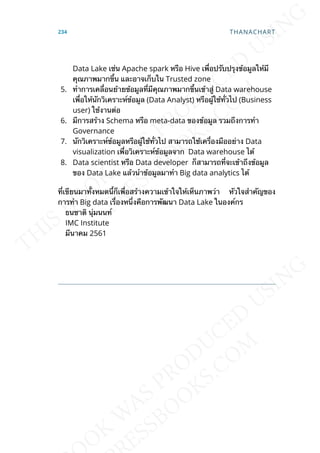Data Lake เช่น Apache spark หรือ Hive เพ่ือปรับปรุงข้อมูลให้มี
คุณภาพมากข้ึน และอาจเก็บใน Trusted zone
5. ทำาการเคล่ือนย้ายข้อมูลท่ีมีคุณภาพมากข้ึนเข้าสู่ Data warehouse
เพ่ือให้นักวิเคราะห์ข้อมูล (Data Analyst) หรือผู้ใช้ท่ัวไป (Business
user) ใช้งานต่อ
6. มีการสร้าง Schema หรือ meta-data ของข้อมูล รวมถึงการทำา
Governance
7. นักวิเคราะห์ข้อมูลหรือผู้ใช้ท่ัวไป สามารถใช้เคร่ืองมืออย่าง Data
visualization เพ่ือวิเคราะห์ข้อมูลจาก Data warehouse ได้
8. Data scientist หรือ Data developer ก็สามารถท่ีจะเข้าถึงข้อมูล
ของ Data Lake แล้วนำาข้อมูลมาทำา Big data analytics ได้
ท่ีเขียนมาท้ังหมดน้ีก็เพ่ือสร้างความเข้าใจให้เห็นภาพว่า หัวใจสำาคัญของ
การทำา Big data เร่ืองหน่ึงคือการพัฒนา Data Lake ในองค์กร
ธนชาติ นุ่มนนท์
IMC Institute
มีนาคม 2561
234 THANACHART
 