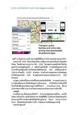 รูปท่ี 6 ตัวอย่างการบริการภาครัฐท่ีดีข้ึนจาก OGD ของสหราชอาณาจักร
นอกจากน้ี OGD ยังทำาเกิดธุรกิจต่างๆข้ึนมากมายและเป็นประโยชน์ต่อ
สังคม โดยมีรายงานระบุว่าการทำา OGD ในกลุ่มประเทศยุโรปทำาให้เกิด
มูลค่าทางเศรษฐกิจสูงถึง 4 หม่ืนล้านยูโรต่อปี การเปิดข้อมูลพยากรณ์
อากาศในสหรัฐอเมริกาทำาให้เกิดบริษัทใหม่ๆถึง 400 บริษัทและมีการ
ว่าจ้างงานใหม่ถึง 4,000 ตำาแหน่ง สำาหรับประเทศสเปนการเปิดข้อมูล
ทำาให้เกิดธุรกิจถึง 600 ล้านยูโรและตำาแหน่งงานใหม่มากกว่า 500
ตำาแหน่ง
ล่าสุดการเลือกต้ังประธาธิบดีในประเทศอินโดนีเซีย ทางคณะกรรมการ
การเลือกต้ังของเขาได้เปิดข้อมูลการนับคะแนน ทำาให้เกิดการเลือกต้ังท่ี
โปร่งใสย่ิงข้ึนและเกิดปรากฎการณ์ท่ีเรียกว่า Crowdsourcing ท่ีภาค
ประชาชนจากท่ีต่างๆมาร่วมกันตรวจสอบและนับคะแนนการเลือกต้ัง
บทสรุป
จากท่ีกล่าวมาท้ังหมดจะเห็นได้ว่า ถ้าเราจะปฎิรูปประเทศไทย และให้
เกิดความโปร่งใส แล้วยังได้บริการภาครัฐท่ีดีข้ึน รวมถึงประโยชน์เชิงธุรกิจ
ถึงเวลาแล้วท่ีเราจะต้องผลักดันให้เกิดกฎหมาย Open Government
Data ท่ีสอดคล้องกับหลักการท้ัง 8 ข้อของการเปิดข้อมูลภาครัฐ
ธนชาติ นุ่มนนท์
OPEN GOVERNMENT DATA กับการปฎิรูปประเทศไทย 17
 