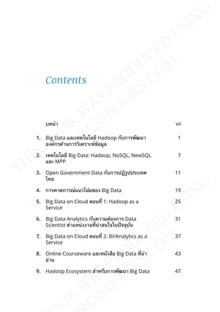 Contents
บทนำา vii
1. Big Data และเทคโนโลยี Hadoop กับการพัฒนา
องค์กรด้านการวิเคราะห์ข้อมูล
1
2. เทคโนโลยี Big Data: Hadoop, NoSQL, NewSQL
และ MPP
7
3. Open Government Data กับการปฎิรูปประเทศ
ไทย
11
4. การคาดการณ์แนวโน้มของ Big Data 19
5. Big Data on Cloud ตอนท่ี 1: Hadoop as a
Service
25
6. Big Data Analytics กับความต้องการ Data
Scientist ตำาแหน่งงานท่ีน่าสนใจในปัจจุบัน
31
7. Big Data on Cloud ตอนท่ี 2: BI/Analytics as a
Service
37
8. Online Courseware และหนังสือ Big Data ท่ีน่า
อ่าน
43
9. Hadoop Ecosystem สำาหรับการพัฒนา Big Data 47
 