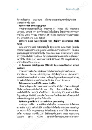 ท่ีน่าสนใจอย่าง CloudEra ก็จะต้องมาแข่งกับบริษัทใหญ่ๆอย่าง
Microsoft หรือ IBM
4) Internet of things grow
การเข้ามาของอุปกรณ์ท่ีเป็น Internet of Things เช่น Wearable
Devices, Smart TV จะทำาให้ข้อมูลโตข้ึนเร่ือยๆ โดยมีการคาดการณ์ว่า
ภายในปี 2017 จำานวน Internet of Things จะแซงหน้าจำานวนรวมของ
PC, Smartphone และ Tablet
5) More data warehouses will deploy enterprise data
hubs
Data warehouses จะมีการติดต้ัง Enterprise Data Hubs โดยเป็น
การรวบรวมข้อมูลจากแหล่งต่างๆท้ังภายในและภายนอกองค์กร โดยจะมี
รูปแบบข้อมูลท่ีหลากหลายท้ังเป็น Structure และ Unstructure โดยจะ
มีการใช้เทคโนโลยี Hadoop ท่ีประหยัดค่าใช้จ่ายกว่าเทคโนโลยีอ่ืนมาทำา
หน้าท่ีเป็น Data Hub และช่วยทำาหน้าท่ี O`Load ETL ข้อมูลท่ีไม่สำาคัญ
มากใน Data Warehouse
6) Business intelligence (BI) will be embedded on smart
systems
การคาดการณ์อีกเร่ืองหน่ึงคือแนวโน้มท่ีเราจะเห็นอุปกรณ์หรือระบบ
ต่างๆมีระบบ Business Intelligence (BI) ฝ่ังอยู่ในระบบ เช่นระบบการ
ขายต่อไปเซลล์ขายสินค้าอาจสามารถท่ีจะดูข้อมูลและวิเคราะห์ลูกค้าผ่านอุ
ปกรณมือถือได้เลยโดยเลยโปรแกรม BI ผ่าน Cloud Services
7) Less relational SQL, more NoSQL
เน่ืองจากข้อมูลจะมีความหลากหลายมากข้ึน ดังน้ันการวิเคราะห์ข้อมูลท่ี
เป็นโครงสร้างแบบเดิมโดยใช้ภาษา SQL จึงอาจไม่เพียงพอ ทำาให้
เทคโนโลยีท่ีเป็น NoSQL หรือท่ีเรียกว่า Not Only SQL จะเข้ามาใช้ร่วม
กับฐานข้อมูล RDBMS แบบเดิม โดยเราจะเร่ิมเห็นซอฟต์แวร์ใหม่ๆเหล่าน้ี
อาทิเช่น MongoDB ถูกนำามาใช้มากข้ึน
8) Hadoop will shift to real-time processing
Hadoop เวอร์ช่ัน 1.x จะมีข้อจำากัดในเร่ือง Namenode ทำาให้ขยาย
ขนาดเกิน 4,000 เคร่ืองไม่ได้ และมีข้อจำากัดในเร่ืองการประมวลผลข้อมูล
บน HDFS ท่ีเป็น MapReduce ท่ีต้องรันแบบ Batch ไม่ใช่ Realtime
แต่ใน Hadoop เวอร์ช่ัน 2.x ได้มีการปรับปรุงนำา Data Operating
System อย่าง YARN เข้ามาทำาให้รูปแบบประมวลมีมากกว่า
22 THANACHART
 