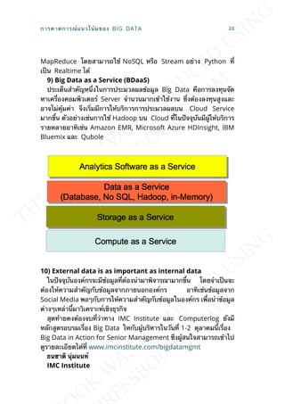 MapReduce โดยสามารถใช้ NoSQL หรือ Stream อย่าง Python ท่ี
เป็น Realtime ได้
9) Big Data as a Service (BDaaS)
ประเด็นสำาคัญหน่ึงในการประมวลผลข้อมูล Big Data คือการลงทุนจัด
หาเคร่ืองคอมพิวเตอร์ Server จำานวนมากเข้าใช้งาน ซ่ึงต้องลงทุนสูงและ
อาจไม่คุ้มค่า จึงเร่ิมมีการให้บริการการประมวลผลบน Cloud Service
มากข้ึน ตัวอย่างเช่นการใช้ Hadoop บน Cloud ท่ีในปัจจุบันมีผู้ให้บริการ
รายหลายอาทิเช่น Amazon EMR, Microsoft Azure HDInsight, IBM
Bluemix และ Qubole
10) External data is as important as internal data
ในปัจจุบันองค์กรจะมีข้อมูลท่ีต้องนำามาพิจารณามากข้ึน โดยจำาเป็นจะ
ต้องให้ความสำาคัญกับข้อมูลจากภายนอกองค์กร อาทิเช่นข้อมูลจาก
Social Media พอๆกับการให้ความสำาคัญกับข้อมูลในองค์กร เพ่ือนำาข้อมูล
ต่างๆเหล่าน้ีมาวิเคราะห์เชิงธุรกิจ
สุดท้ายคงต้องจบท่ีว่าทาง IMC Institute และ Computerlog ยังมี
หลักสูตรอบรมเร่ือง Big Data ใหกับผู้บริหารในวันท่ี 1-2 ตุลาคมน้ีเร่ือง
Big Data in Action for Senior Management ซึงผู้สนใจสามารถเข้าไป
ดูรายละเอียดได้ท่ี www.imcinstitute.com/bigdatamgmt
ธนชำติ นุ่มนนท์
IMC Institute
การคาดการณ์แนวโน้มของ BIG DATA 23
 