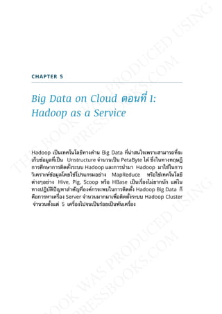 CHAPTER 5
Big Data on Cloud ตอนท่ี 1:
Hadoop as a Service
Hadoop เป็นเทคโนโลยีทางด้าน Big Data ท่ีน่าสนใจเพราะสามารถท่ีจะ
เก็บข้อมูลท่ีเป็น Unstructure จำานวนเป็น PetaByte ได้ ซ่ึงในทางทฤษฎี
การศึกษาการติดต้ังระบบ Hadoop และการนำามา Hadoop มาใช้ในการ
วิเคราะห์ข้อมูลโดยใช้โปรแกรมอย่าง MapReduce หรือใช้เทคโนโลยี
ต่างๆอย่าง Hive, Pig, Scoop หรือ HBase เป็นเร่ืองไม่ยากนัก แต่ใน
ทางปฎิบัติปัญหาสำาคัญท่ีองค์กรจะพบในการติดต้ัง Hadoop Big Data ก็
คือการหาเคร่ือง Server จำานวนมากมาเพ่ือติดต้ังระบบ Hadoop Cluster
จำานวนต้ังแต่ 5 เคร่ืองไปจนเป็นร้อยเป็นพันเคร่ือง
 