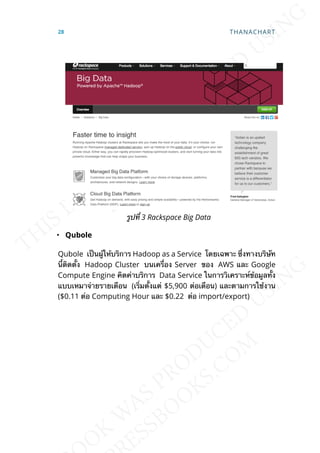 รูปท่ี 3 Rackspace Big Data
• Qubole
Qubole เป็นผู้ให้บริการ Hadoop as a Service โดยเฉพาะ ซ่ึงทางบริษัท
น้ีติดต้ัง Hadoop Cluster บนเคร่ือง Server ของ AWS และ Google
Compute Engine คิดค่าบริการ Data Service ในการวิเคราะห์ข้อมูลท้ัง
แบบเหมาจ่ายรายเดือน (เร่ิมต้ังแต่ $5,900 ต่อเดือน) และตามการใช้งาน
($0.11 ต่อ Computing Hour และ $0.22 ต่อ import/export)
28 THANACHART
 