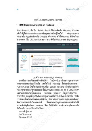 รูปท่ี 5 Google Apache Hadoop
• IBM Bluemix: Analytic on Hadoop
IBM Bluemix ซ่ึงเป็น Public PaaS ก็มีการติดต้ัง Hadoop Cluster
เพ่ือให้ผู้ใช้สามารถประมวลผลข้อมูลขนาดใหญ่โดยใช้ MapReduce,
Hive หรือ Pig เช่นเดียวกับ Google หรือ AWS ท้ังน้ี Hadoop ท่ีติดต้ังบน
Bluemix เป็น Distribution ของ IBM ท่ีช่ือ InfoSphere BigInsights
รูปท่ี 6 IBM Analytics fo Hadoop
จากท่ีกล่าวมาท้ังหมดน้ีจะเห็นได้ว่า ในปัจจุบันองค์กรต่างๆสามารถทำา
การประมวลผลข้อมูลโดยใช้ เทคโนโลยี Hadoop ได้เลยผ่านบริการ
Public Cloud โดยไม่ต้องจัดหาเคร่ือง Server หลายๆองค์กรก็อาจจะห่วง
เร่ืองความปลอดภัยของข้อมูล ซี่ึงในกรณีของ Hadoop as a Service เรา
ไม่จำาเป็นต้องเก็บข้่อมูลลงใน Hadoop Cluster โดยเราสามารถ
Transfer ข้อมูลท่ีจำาเป็นในการประมวลผลไปใช้ได้เป็นคร้ังคราวไป ทำาให้
เราน่าจะเช่ือม่ันในเร่ืองข้อมูลได้ดีข้ึน ข้อสำาคัญเราจะเห็นว่ามีองค์กรใหญ่ๆ
จำานวนมากมาใช้บริการแบบน้ี ซ่ึงแน่นอนข้อมูลขององค์กรเหล่าน้ันก็มี
ความสำาคัญไม่น้อยกว่าของเรา จึงทำาให้เห็นได้ว่าองค์กรต่างๆมีความเช่ือ
ม่ันในบริการแบบน้ีมากข้ึนเร่ือยๆ
ธนชาติ นุ่มนนท์
IMC Institute
กันยายน 2557
30 THANACHART
 