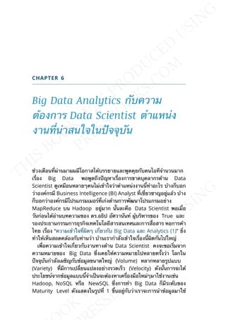 CHAPTER 6
Big Data Analytics กับความ
ต้องการ Data Scientist ตำาแหน่ง
งานท่ีน่าสนใจในปัจจุบัน
ช่วงเดือนท่ีผ่านมาผมมีโอกาสได้บรรยายและพูดคุยกับคนไอทีจำานวนมาก
เร่ือง Big Data พอพูดถึงปัญหาเร่ืองการขาดบุคลากรด้าน Data
Scientist ดูเหมือนหลายๆคนไม่เข้าใจว่าตำาแหน่งงานน้ีทำาอะไร บ้างก็บอก
ว่าองค์กรมี Business Intelligence (BI) Analyst ท่ีเช่ียวชาญอยู่แล้ว บ้าง
ก็บอกว่าองค์กรมีโปรแกรมเมอร์ท่ีเก่งด้านการพัฒนาโปรแกรมอย่าง
MapReduce บน Hadoop อยู่มาก น้ันละคือ Data Scientist พอเม่ือ
วันก่อนได้อ่านบทความของ ดร.อธิป อัศวานันท์ ผู้บริหารของ True และ
รองประธานกรรมการธุรกิจเทคโนโลยีสารสนเทศและการส่ือสาร หอการค้า
ไทย เร่ือง “ความเข้าใจท่ีผิดๆ เก่ียวกับ Big Data และ Analytics (1)” ย่ิง
ทำาให้เห็นสอดคล้องกับท่านว่า บ้านเรากำาลังเข้าใจเร่ืองน้ีผิดกันไปใหญ่
เพ่ือความเข้าใจเก่ียวกับงานทางด้าน Data Scientist คงจะขอเร่ิมจาก
ความหมายของ Big Data ซ่ึงเคยให้ความหมายไปหลายคร้ังว่า โลกใน
ปัจจุบันกำาลังเผชิญกับข้อมูลขนาดใหญ่ (Volume) หลากหลายรูปแบบ
(Variety) ท่ีมีการเปล่ียนแปลงอย่างรวดเร็ว (Velocity) ดังน้ันการจะได้
ประโยชน์จากข้อมูลแบบน้ีจำาเป็นจะต้องหาเคร่ืองมือใหม่ๆมาใช้งานเช่น
Hadoop, NoSQL หรือ NewSQL ซ่ึงการทำา Big Data ก็มีระดับของ
Maturity Level ดังแสดงในรูปท่ี 1 ข้ึนอยู่กับว่าเราจะการนำาข้อมูลมาใช้
 