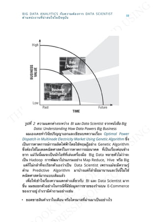 รูปท่ี 2 ความแตกต่างระหว่าง BI และ Data Scientist จากหนังสือ Big
Data: Understanding How Data Powers Big Business
ผมเองเคยทำาวิจัยปริญญาเอกและเขียนบทความเร่ือง Optimal Power
Dispatch in Multinode Electricity Market Using Genetic Algorithm ซ่ึง
เป็นการคาดการณ์การผลิตไฟฟ้าโดยใช้ทฤษฎีอย่าง Genetic Algorithm
ซ่ึงต้องใช้โมเดลคณิตศาสตร์ในการคาดการณ์อนาคต ท่ีเป็นเร่ืองค่อนข้าง
ยาก แม้วันน้ีผมจะเป็นนักไอทีท่ีเล่นเคร่ืองมือ Big Data หลายตัวไม่ว่าจะ
เป็น Hadoop การพัฒนาโปรแกรมอย่าง Map Reduce, Hive หรือ Big
แต่ก็ไม่กล้าท่ีจะเรียกตัวเองว่าเป็น Data Scientist เพราะแม้จะมีความรู้
ด้าน Predictive Algorithm มาบ้างแต่ก็ล้ามือมานานและวันน้ีไม่ใช้
คณิตศาสตร์มากแบบเดิมแล้ว
เพ่ือให้เข้าใจเร่ืองความแตกต่างเด่ียวกับ BI และ Data Scientist มาก
ข้ึน ผมขอยกตัวอย่างในกรณีท่ีมีข้อมูลการขายของร้านบน E-Commerce
ของเราอยู่ ถ้าเรามีคำาถามอย่างเช่น
• ยอดขายสินค้าเราในเดือน หรือไตรมาสท่ีผ่านมาเป็นอย่างไร
BIG DATA ANALYTICS กับความต้องการ DATA SCIENTIST
ตำาแหน่งงานท่ีน่าสนใจในปัจจุบัน
33
 