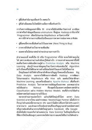 • ผู้ซ้ือสินค้ามีอายุเฉล่ียเท่าไร เพศอะไร
• ผู้ท่ีเข้าเย่ียมชมเว็บไซต์มีค่าเฉล่ียการซ้ือจริงเท่าไร
การวิเคราะห์ข้อมูลเหล่าน้ีคือ BI เราอาจใช้นักสถิติมาวิเคราะห์ มาเขียน
กราฟ หรือถ้าข้อมูลเป็นแบบ unstructure ท่ีอยู่บน Hadoop เราก็อาจให้
Programmer เขียนโปรแกรม MapReduce มาวิเคราะห์ได้
คราวน้ีถ้าคำาถามเราเปล่ียนไปเป็นแบบการคาดการณ์อนาคต อาทิเช่น
• ผู้ซ้ือคนน้ีควรจะซ้ือสินค้าอะไรในอนาคต (Next Thing to Buy)
• เราควรส่ังสินค้าอะไรมาขายเพ่ิมเติม
• ยอดขายในไตรมาสหน้าน่าจะประมาณการเท่าไร
คำาถามแบบน้ี คนท่ีเป็น BI หรือ Programmer ท่ัวไป คงจะให้คำาตอบไม่
ได้ เพราะจะต้องถามว่าแล้วฉันจะรู้ได้อย่างไร การจะหาคำาตอบเหล่าน้ีได้น้ี
คนท่ีจะวิเคราะห์ต้องมีความรู้ด้าน Predictive Analytic หรือ Machine
Learning ต้องรู้ว่าจะเอาข้อมูลอะไรมาวิเคราะห์และต้องใช้ Algorithm
อะไร ซ่ึงคนท่ีไม่ได้ศึกษาทางด้านน้ีย่อมไม่เข้าใจและทำาไม่ได้โดยง่าย
ปัจจุบันผมกำาลังให้คำาปรึกษานักศึกษาปริญญาโทคนหน่ีึงเร่ืองของ Big
Data Analytic นอกจากให้ศึกษาการติดต้ัง Hadoop การพัฒนา
โปรแกรมอย่าง MapReduce หรือ Hive แล้ว ผมต้องให้เขาศึกษา
Machine Learning และเครืองมืออย่าง Apache Mahout เพ่ือท่ีจะทำา
Predictive Analytic ในการคาดการณ์ข้อมูลในอนาคต และพอมาอ่าน
หนังสืออย่าง Mahout ท่ีจะพูดถึงโมเดลทางคณิตศาสตร์ด้าน
Classication อย่าง Hidden Markov Models คนท่ีล้างานวิจัยด้าน
คณิตศาสตร์อย่างผมมานานก็เร่ิมงง
หลายๆท่านอาจแปลกใจว่า แล้วบริษัทใหญ่ๆท่ัวโลก เขาหา Data
Scientist มาจากไหน ผลสำารวจของ NewVantage Partner เม่ือปี2013
ก็ระบุว่าตำาแหน่งน้ีหายากมาก 6% บอกว่าไม่มีทางท่ีจะหาได้ 60% บอกว่า
หายากมาก และส่วนมากก็จะต้องหาคนท่ีจบปริญญาเอกด้านคณิตศาสตร์
หรืออาจต้องดึงตัวมาจากบริษัทใหญ่ๆอย่าง Facebook หรือ Google
ดังน้ันจึงมีการบอกกันว่าตำาแหน่งงาน Data Scientist ในปัจจุบันเป็นงาน
ท่ีดีมากให้เงินเดือนสูงๆ และหาคนได้ยากมาก ผมเคยได้ยินว่าบริษัทอย่าง
34 THANACHART
 