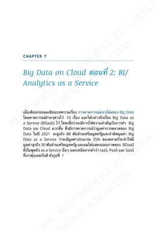 CHAPTER 7
Big Data on Cloud ตอนท่ี 2: BI/
Analytics as a Service
เม่ือเดือนก่อนผมเขียนบทความเร่ือง การคาดการณ์แนวโน้มของ Big Data
โดยคาดการณ์ด้านๆต่างไว้ 10 เร่ือง และได้กล่าวถึงเร่ือง Big Data as
a Service (BDaaS) ไว้ โดยเช่ือว่าจะมีการให้ความสำาคัญกับการทำา Big
Data บน Cloud มากข้ึน ซ่ึงมีการคาดการณ์ว่ามูลค่าการตลาดของ Big
Data ในปี 2021 จะสูงถึง 88 พันล้านเหรียญสหรัฐและถ้าคิดมูลค่า Big
Data as a Service ว่าจะมีมูลค่าประมาณ 35% ของตลาดก็จะทำาให้มี
มูลค่าสูงถึง 30 พันล้านเหรียญสหรัฐ และผมได้แสดงแผนภาพของ BDaaS
ท่ีเร่ิมพูดถึง as a Service อ่ืนๆ นอกเหนือจากคำาว่า IaaS, PaaS และ SaaS
ท่ีเราคุ้นเคยกันดี ดังรูปท่ี 1
 