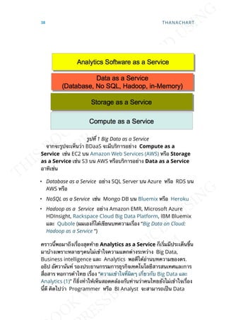 รูปท่ี 1 Big Data as a Service
จากจะรูปจะเห็นว่า BDaaS จะมีบริการอย่าง Compute as a
Service เช่น EC2 บน Amazon Web Services (AWS) หรือ Storage
as a Service เช่น S3 บน AWS หรือบริการอย่าง Data as a Service
อาทิเช่น
• Database as a Service อย่าง SQL Server บน Azure หรือ RDS บน
AWS หรือ
• NoSQL as a Service เช่น Mongo DB บน Bluemix หรือ Heroku
• Hadoop as a Service อย่าง Amazon EMR, Microsoft Azure
HDInsight, Rackspace Cloud Big Data Platform, IBM Bluemix
และ Qubole (ผมเองก็ได้เขียนบทความเร่ือง “Big Data on Cloud:
Hadoop as a Service “)
คราวน้ีพอมาถึงเร่ืองสุดท้าย Analytics as a Service ก็เร่ิมมีประเด็นข้ึน
มาบ้างเพราะหลายๆคนไม่เข้าใจความแตกต่างระหว่าง Big Data,
Business intelligence และ Analytics พอดีได้อ่านบทความของดร.
อธิป อัศวานันท์ รองประธานกรรมการธุรกิจเทคโนโลยีสารสนเทศและการ
ส่ือสาร หอการค้าไทย เร่ือง “ความเข้าใจท่ีผิดๆ เก่ียวกับ Big Data และ
Analytics (1)” ก็ย่ิงทำาให้เห็นสอดคล้องกับท่านว่าคนไทยยังไม่เข้าใจเร่ือง
น้ีดี คิดไปว่า Programmer หรือ BI Analyst จะสามารถเป็น Data
38 THANACHART
 