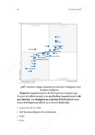รูปท่ี 2 Gartner’s Magic Quadrant for Business Intelligence and
Analytics Platforms
เม่ือพูดถึงความแตกต่างระหว่าง BI กับ Predictive Analytics และ
Product ต่างๆท่ีกล่าวมาแล้ว เราอาจจะเร่ิมเห็นความแตกต่างระหว่าง BI
as a Service และ Analytics as a Service ซ่ึงในปัจจุบันบริการบน
Cloud ส่วนใหญ่จะระบุว่าเป็น BI as a Service ตัวอย่างเช่น
• Jaspersoft BI for AWS
• SAP BusinessObjects BI on Demand
• BIME
• Birst
40 THANACHART
 