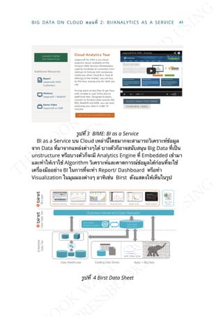 รูปท่ี 3 BIME: BI as a Service
BI as a Service บน Cloud เหล่าน้ีโดยมากจะสามารถวิเคราะห์ข้อมูล
จาก Data ท่ีมาจากแหล่งต่างๆได้ บางตัวก็อาจสนับสนุน Big Data ท่ีเป็น
unstructure หรือบางตัวก็จะมี Analytics Engine ท่ี Embedded เข้ามา
และทำาให้เราใช้ Algorithm วิเคราะห์และคาดการณ์ข้อมูลได้ก่อนท่ีจะใช้
เคร่ืองมืออย่าง BI ในการท่ีจะทำา Report/ Dashboard หรือทำา
Visualization ในมุมมองต่างๆ อาทิเช่น Birst ดังแสดงให้เห็นในรูป
รูปท่ี 4 Birst Data Sheet
BIG DATA ON CLOUD ตอนท่ี 2: BI/ANALYTICS AS A SERVICE 41
 