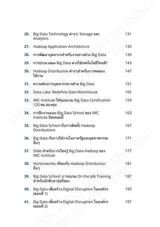 26. Big Data Technology ต่างๆ: Storage และ
Analytics
131
27. Hadoop Application Architecture 135
28. การพัฒนาบุคลากรสำาหรับงานทางด้าน Big Data 139
29. การประมวลผล Big Data ควรใช้เทคโนโลยีไหนดี? 143
30. Hadoop Distribution ต่างๆสำาหรับการทดลอง
ใช้งาน
147
31. ความต้องการบุคลากรทางด้าน Big Data 151
32. Data Lake: Redene Data WareHouse 155
33. IMC Institute ให้ทุนอบรม Big Data Certication
120 ชม.สองทุน
159
34. การฝึกงานแบบ Big Data School ของ IMC
Institute ปิดเทอมน้ี
163
35. Big Data School กับการติดต้ัง Hadoop
Distributions
167
36. Big Data กับการใช้งานในภาครัฐและอุตสาหกรรม
อ่ืนๆ
171
37. Slide สำาหรับการเรียนรู้ Big Data Hadoop ของ
IMC Institute
177
38. Hortonworks เทียบกับ Hadoop Distribution
อ่ืนๆ
181
39. Big Data School: การอบรม On the Job Training
สำาหรับนักศึกษารุ่นท่ีสอง
187
40. Big Data เพ่ือสร้าง Digital Disruption ในองค์กร
(ตอนท่ี 1)
193
41. Big Data เพ่ือสร้าง Digital Disruption ในองค์กร
(ตอนท่ี 2)
197
 