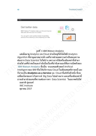 รูปท่ี 5 IBM Watson Analytics
แต่เม่ือมาดู Analytics บน Cloud ส่วนใหญ่ก็ยังไม่ได้มี Analytics
Algorithm ท่ีชาญฉลาดมากนัก แต่ก็อาจช่วยลดความจำาเป็นของความ
ต้องการ Data Scientist ไปได้บ้าง เพราะอาจใช้เคร่ืองมือเหล่าน้ีเข้ามา
ช่วยได้ แต่ท่ีน่าสนใจและกำาลังเป็นเร่ืองท่ีน่าจับตามองก็คือการเปิดตัวของ
IBM Watson Analytics ซ่ึงเป็น ระบบคอมพิวเตอร์ Articial
Intelligent ของ IBM ท่ีจะให้บริการบน Cloud ในเดือนพฤศจิกายนน้ี และ
ก็น่าจะเป็น Analytics as a Service บน Cloud ท่ีแท้จรืงตัวหน่ึง ซ่ึงจะ
เปล่ียนโลกของการวิเคราะห์ Big Data ไปอย่างมาก และเคร่ืองมือเหล่าน้ี
อาจเข้ามาช่วยแทนท่ีความต้องการหา Data Scientist ในอนาคตไปได้
ธนชาติ นุ่มนนท์
IMC Institute
ตุลาคม 2557
42 THANACHART
 