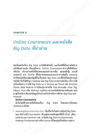 CHAPTER 8
Online Courseware และหนังสือ
Big Data ท่ีน่าอ่าน
ผมเร่ิมสนใจเร่ือง Big Data มาได้ซักพักหน่ึง และโชคดีท่ีมีโอกาสได้อ่าน
หนังสือหลายเล่ม เรียนรู้ท้ังจาก Online Courseware ต่างๆท้ังท่ีฟรีและ
เสียเงิน จริงๆท่านหน่ึงท่ีต้องขอบคุณอย่างมากคือ คุณดนัยรัฐ ธนบดี
ธรรมจารี จาก Oracle ท่ีได้มาช่วยสอนและแนะนำาการติดต้ัง Hadoop
ทำาให้ผมได้เร่ิมลงมือปฎิบัติในเร่ืองของ Big Data มากข้ึนไม่ใช่แค่อ่านแต่
หนังสือ ซ่ึงก็ได้ศึกษา Hadoop และ Big Data มาอย่างต่อเน่ือง ท้ังการใช้
เคร่ืองมือต่าง การใช้ Big Data as a Service บน Cloud เช่น Amazon
Elastic Map Reduce การเรียนรู้ภาษาหรือ Tool ต่างๆเช่น Hive, Pig,
HBase, Hue หรือ Mahout รวมถึงการอ่านหนังสืออีกหลายสิบเล่ม ลอง
มาดูกันครับว่ามีแหล่งข้อมูลไหนบ้างครับสำาหรับการศึกษา Big Data และ
Hadoop
Online Courseware
มีเว็บไซต์ดีๆหลายอันท่ีสอนเร่ือง Big Data โดยเฉพาะเร่ืองของ
Hadoop อาทิเช่น
• www.bigdatauniversity.com : ซ่ึงเป็นเว็บไซต์การเรียนรู้ Big Data
ของ IBM จะมี Courseware ดีๆอยู่หลายหลักสูตรท่ีมีท้ัง Slide เสียง
บรรยาย และ Hand-on Lab อาทิเช่น Big Data Fundamentals,
Hadoop Fundamentals หรือ Course ท่ีเรียนรู้เคร่ืองมือบางอย่าง
 