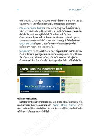 เช่น Moving Data into Hadoop แต่อย่างไรก็ตาม Hand-on Lab ใน
courseware เหล่าน้ีจะผูกอยู่กับ IBM Infosphere BigInsight
• Cloudera Online Training: Cloudera เป็นบริษัทท่ีเด่นท่ีสุดบริษัท
หน่ึงในการทำา Hadoop Distribution ส่วนหน่ึงก็เป็นเพราะว่าคนท่ีเร่ิม
คิดโปรเจ็ค Hadoop อยู่ท่ีบริษัทน้ี Cloudera จะมี Online
Courseware ดีๆหลายตัว อาทิเช่น Introduction to Hadoop and
MapReduce นอกจากน้ียังมี Hand-on Training ซ่ึงใช้เคร่ืองมือของ
Cloudera Live ท่ีอยู่บน Cloud ให้สามารถฝึกและเรียนรู้การใช้
เคร่ืองมือต่างๆอย่าง Pig หรือ Hive ได้
• Simplilearn: ในปัจจุบันมี Courseware ท่ีผู้เรียนสามารถจ่ายเงินเรียน
Online ได้หลายๆหลักสูตร ผมเองเคยเรียนหลักสูตรของ Simplilearn
ท่ีค่าเรียนประมาณร้อยกว่าเหรียญ เน้ือหาก็ดีพอควรสำาหรับผู้สนใจ
เร่ิีมต้่นการทำา Big Data โดยใช้ Hadoop พร้อมท้ังมีแบบฝึกหัดให้ทำา
หนังสือด้ำน Big Data
มีหนังสือหลายเล่มมากท่ีเก่ียวข้องกับ Big Data ท่ีผมมีโอกาสอ่าน ท่ีได้
อ่านหลายเล่มเป็นเพราะผมเป็นสมาชิก Safari Book Online ทำาให้
สามารถค้นหนังสือมาอ่านได้จำานวนมาก แต่บางเล่มก็ซ้ือมาอ่านใน Kindle
หนังสือต่างๆท่ีผมอยากแนะนำามีดังน้ี
44 THANACHART
 