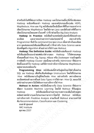 สำาหรับนักไอทีท่ีต้องการเรียน Hadoop และโปรแกรมอ่ืนๆท่ีเก่ียวข้องของ
Hadoop จะมีบทท่ีแนะนำา Hadoop และองค์ประกอบอ่ืนๆเช่น HDFS,
MapReduce, Hive และ Pig หนังสือเล่มน้ีจะมีเน้ือหาท่ีดีในการแนะนำาการ
เขียนโปรแกรม MapReduce โดยใช้ภาษา Java และมีตัวอย่างทีดีในการ
เขียนโปรแกรมโดยเฉพาะในบทท่ี 6 ท่ีว่าด้วยเร่ือง Big Data Analysis
Hadoop in Practice: หนังสือด่้านเทคนิคอีกเล่มหน่ึงท่ีค่อนข้างจะ
ละเอียด และอาจจะอ่านยากกว่าเล่มก่อนหน้าน้ี เหมาะสำาหรับ
Programmer ท่ีเข้าใจ command line ของ Linux เน้ือหาข้างในละเอียด
มาก จุดเด่นของหนังสือเล่มน้ีคือส่วนท่ี 4 ท่ีกล่าวถึง Data Science และจะ
มีบทท่ีพูดถึง Algorithm ตัวอย่างการใช้ R และ Mahout
Hadoop: The DeDnitive Guide: หนังสืออีกเล่มท่ีแนะนำา Hadoop
หนังสือเล่มน้ีจะแนะนำาซอฟต์แวร์ต่างๆของ Hadoop ไว้ได้ครอบคลุม
ท้ังหมดต้ังแต่ Hive, Pig, Sqoop, HBase หรือ Zookeeper รวมถึงพูดถึง
การติดต้ัง Hadoop Cluster เล่มน้ีเหมาะสำาหรับ Administor ท่ีต้องการ
ติดต้ังและเข้าใจ Hadoop แต่ก็มีการกล่าวถึงการโปรแกรม MapReduce
อยู่หลายบทเหมือนกัน
Programming Hive: หนังสือเล่มน้ีสำาหรับผู้สนใจจะใช้คำาส่ังคล้าย
SQL บน Hadoop เพ่ือท่ีจะสืบค้นข้อมูล Unstructure โดยใช้โปรแกรม
Hive หนังสือเหมาะกับผู้ท่ีสนใจเล่น Hive อย่างจริงจัง เพราะมีหลาย
ละเอียดค่อนข้างมากต้ังแต่ Data Types การใช้ภาษา Hive QL ผมเองได้
แค่อ่านผ่านๆเพราะไม่ได้ต้องการเจาะลึกการใช้ Hive
Mahout in Action: หนังสือน้ีเหมาะกับ Data Scientist ท่ีต้องการ
พัฒนา Scalable Machine Learning โดยใช้ Mahout ท่ีรันอยู่บน
Hadoop หนังสือเล่มน้ีจะอ่านยากมากเพราะจะเต็มไปด้วยสูตร
คณิตศาสตร์ต่างๆและโปรแกรมภาษาจาวาโดยใช้ Mahout หนังสือจะ
กล่าวถึงการทำา Preditive Analysis สามเร่ืองท่ี Mahout สามารถทำาได้
คือ Recommendation, Classication และ Clustering
ธนชาติ นุ่มนนท์
IMC Institute
ตุลาคม 2557
46 THANACHART
 