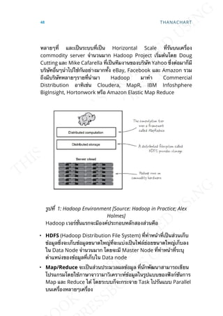 หลายๆท่ี และเป็นระบบท่ีเป็น Horizontal Scale ท่ีรันบนเคร่ือง
commodity server จำานวนมาก Hadoop Project เร่ิมต้นโดย Doug
Cutting และ Mike Cafarella ท่ีเป็นทีมงานของบริษัท Yahoo ซ่ึงต่อมาก็มี
บริษัทอ่ืนๆนำาไปใช้กันอย่างมากท้ัง eBay, Facebook และ Amazon รวม
ถึงมีบริษัทหลายๆรายท่ีนำามา Hadoop มาทำา Commercial
Distribution อาทิเช่น Cloudera, MapR, IBM Infoshphere
BigInsight, Hortonwork หรือ Amazon Elastic Map Reduce
รูปท่ี 1: Hadoop Environment [Source: Hadoop in Practice; Alex
Holmes]
Hadoop เวอร์ช่ันแรกจะมีองค์ประกอบหลักสองส่วนคือ
• HDFS (Hadoop Distribution File System) ท่ีทำาหน้าท่ีเป็นส่วนเก็บ
ข้อมูลซ่ึงจะเก็บข้อมูลขนาดใหญ่ท่ีจะแบ่งเป็นไฟล์ย่อยขนาดใหญ่เก็บลง
ใน Data Node จำานวนมาก โดยจะมี Master Node ท่ีทำาหน้าท่ีระบุ
ตำาแหน่งของข้อมูลท่ีเก็บใน Data node
• Map/Reduce จะเป็นส่วนประมวลผลข้อมูล ท่ีนักพัฒนาสามารถเขียน
โปรแกรมโดยใช้ภาษาจาวามาวิเคราะห์ข้อมูลในรูปแบบของฟังก์ชันการ
Map และ Reduce ได้ โดยระบบก็จะกระจาย Task ไปรันแบบ Parallel
บนเคร่ืองหลายๆเคร่ือง
48 THANACHART
 