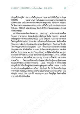 ข้อมูลท่ีเก็บอยู่ใน HDFS จะไม่ใช่รูปแบบ Table อย่างท่ีเก็บในฐานข้อมูล
RDBMS จะเหมาะกับการเก็บข้อมูลขนาดใหญ่มากท่ีไม่ต้องมีการ
เปล่ียนแปลง และไม่สามารถอ่านหรือเขียนข้อมูลแบบ Random Access
ได้ ส่วนการประมวลผลแบบ Map/Reduce ก็ไม่ใช่ realtime Online แบบ
SQL ของ RDBMS แต่จะเป็นแบบ Batch O^lne ใช้เวลาพอสมควรข้ึนอยู่
กับขนาดข้อมูล
สถาปัตยกรรมฮาร์ดแวร์ของระบบ Hadoop จะประกอบด้วยเคร่ือง
Server จำานวนมาก โดยจะมีเคร่ืองหน่ึงทำาหน้าท่ีเป็น Master และจะมี
เคร่ืองลูกอีกจำานวนมากทำาหน้าท่ีเป็น Slave โดยปกติ Hadoop จะกำาหนด
ให้ข้อมูลท่ีเก็บในเคร่ือง Slave มีการเก็บข้อมูลซ้ำากันสามแห่ง ดังน้ันเคร่ือง
Slave ควรจะมีอย่างน้อยสามเคร่ือง ส่วนเคร่ือง Master ก็จะทำาหน้าท่ีหลัก
ในการระบุตำาแหน่งของข้อมูลและ Task ท่ีกระจายในการประมวลผลของ
Map/Reduce ดังน้ันเคร่ือง Master จึงมีความสำาคัญอย่างมาก และต้อง
มีเคร่ือง Secondary Master ในการท่ีจะสำารองไว้ในกรณีเคร่ือง Master
ตายไป ดังน้ันระบบ Hadoop โดยท่ัวไปจะเร่ิมต้นท่ีเคร่ือง Server 5 เคร่ือง
สำาหรับ Master หน่ึงเคร่ือง, Secondary Master หน่ึงเคร่ือง และ Slave
สามเคร่ือง โดยหากต้องการเก็บข้อมูลมากข้ึนหรือต้องการประมวลผล
ข้อมูลให้เร็วข้ึนก็ต้องเพ่ิมจำานวนเคร่ือง Slave ให้มากข้ึน ท้ังน้ีขนาดของ
ข้อมูลท่ีเก็บได้ก็จะข้ึนอยู่กับขนาดความจุข้อมูลของเคร่ือง Slave รวมกัน
หารด้วยจำานวนข้อมูลท่ีต้องการเก็บซ้ำา (default คือ 3) ซ่ึงการเก็บข้อมูล
จำานวนเป็น Petabyte ได้ก็ต้องมีเคร่ืองเป็นจำานวนมากกว่าร้อยเคร่ือง โดย
ปัจจุบัน Yahoo เป็น site ท่ีมี Hadoop Cluster ใหญ่ท่ีสุด โดยมีเคร่ือง
จำานวนถึง 40,000 เคร่ือง
HADOOP ECOSYSTEM สำาหรับการพัฒนา BIG DATA 49
 
