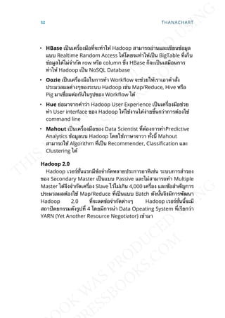 • HBase เป็นเคร่ืองมือท่ีจะทำาให้ Hadoop สามารถอ่านและเขียนข้อมูล
แบบ Realtime Random Access ได้โดยจะทำาให้เป็น BigTable ท่ีเก็บ
ข้อมูลได้ไม่จำากัด row หรือ column ซ่ึง HBase ก็จะเป็นเสมือนการ
ทำาให้ Hadoop เป็น NoSQL Database
• Oozie เป็นเคร่ืองมือในการทำา Work]ow จะช่วยให้เราเอาคำาส่ัง
ประมวลผลต่างๆของระบบ Hadoop เช่น Map/Reduce, Hive หรือ
Pig มาเช่ือมต่อกันในรูปของ Work]ow ได้
• Hue ย่อมาจากคำาว่า Hadoop User Experience เป็นเคร่ืองมือช่วย
ทำา User interface ของ Hadoop ให้ใช้งานได้ง่ายข้ึนกว่าการต้องใช้
command line
• Mahout เป็นเคร่ืองมือของ Data Scientist ท่ีต้องการทำาPredictive
Analytics ข้อมูลบน Hadoop โดยใช้ภาษาจาวา ท้ังน้ี Mahout
สามารถใช้ Algorithm ท่ีเป็น Recommender, Classication และ
Clustering ได้
Hadoop 2.0
Hadoop เวอร์ช่ันแรกมีข้อจำากัดหลายประการอาทิเช่น ระบบการสำารอง
ของ Secondary Master เป็นแบบ Passive และไม่สามารถทำา Multiple
Master ได้จึงจำากัดเคร่ือง Slave ไว้ไม่เกิน 4,000 เคร่ือง และขัอสำาคัญการ
ประมวลผลต้องใช้ Map/Reduce ท่ีเป็นแบบ Batch ดังน้ันจึงมีการพัฒนา
Hadoop 2.0 ท่ีจะลดข้อจำากัดต่างๆ Hadoop เวอร์ช่ันน้ีจะมี
สถาปัตยกรรมดังรูปท่ี 4 โดยมีการนำา Data Opeating System ท่ีเรียกว่า
YARN (Yet Another Resource Negotiator) เข้ามา
52 THANACHART
 
